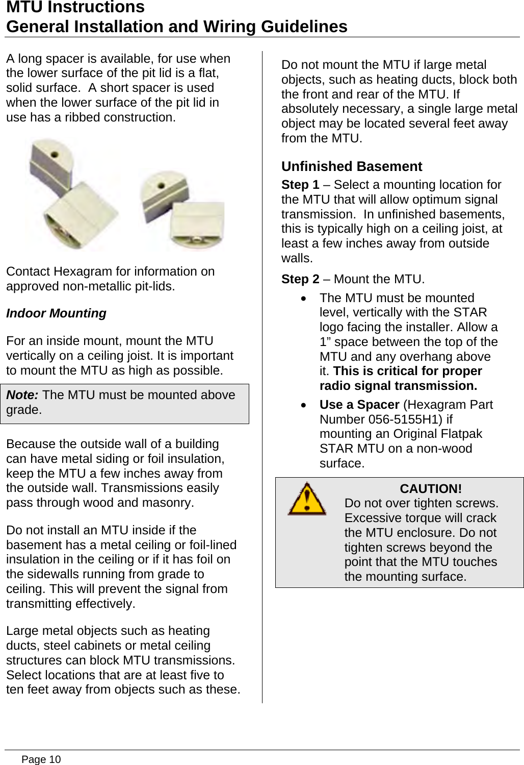 MTU Instructions General Installation and Wiring Guidelines A long spacer is available, for use when the lower surface of the pit lid is a flat, solid surface.  A short spacer is used when the lower surface of the pit lid in use has a ribbed construction.        Contact Hexagram for information on approved non-metallic pit-lids. Indoor Mounting For an inside mount, mount the MTU vertically on a ceiling joist. It is important to mount the MTU as high as possible. Note: The MTU must be mounted above grade. Because the outside wall of a building can have metal siding or foil insulation, keep the MTU a few inches away from the outside wall. Transmissions easily pass through wood and masonry. Do not install an MTU inside if the basement has a metal ceiling or foil-lined insulation in the ceiling or if it has foil on the sidewalls running from grade to ceiling. This will prevent the signal from transmitting effectively. Large metal objects such as heating ducts, steel cabinets or metal ceiling structures can block MTU transmissions. Select locations that are at least five to ten feet away from objects such as these. Do not mount the MTU if large metal objects, such as heating ducts, block both the front and rear of the MTU. If absolutely necessary, a single large metal object may be located several feet away from the MTU. Unfinished Basement Step 1 – Select a mounting location for the MTU that will allow optimum signal transmission.  In unfinished basements, this is typically high on a ceiling joist, at least a few inches away from outside walls. Step 2 – Mount the MTU. •  The MTU must be mounted level, vertically with the STAR logo facing the installer. Allow a 1” space between the top of the  MTU and any overhang above it. This is critical for proper radio signal transmission. • Use a Spacer (Hexagram Part Number 056-5155H1) if mounting an Original Flatpak STAR MTU on a non-wood surface.  CAUTION! Do not over tighten screws. Excessive torque will crack the MTU enclosure. Do not tighten screws beyond the point that the MTU touches the mounting surface.    Page 10