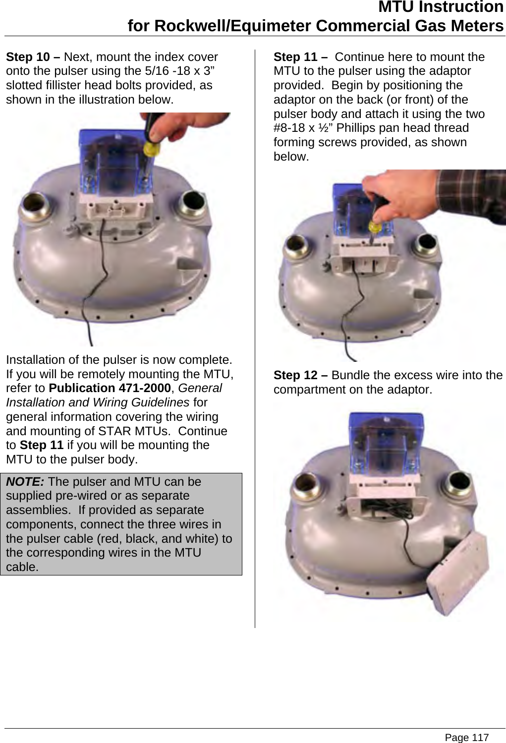 MTU Instruction for Rockwell/Equimeter Commercial Gas Meters Step 10 – Next, mount the index cover onto the pulser using the 5/16 -18 x 3” slotted fillister head bolts provided, as shown in the illustration below.  Installation of the pulser is now complete.  If you will be remotely mounting the MTU, refer to Publication 471-2000, General Installation and Wiring Guidelines for general information covering the wiring and mounting of STAR MTUs.  Continue to Step 11 if you will be mounting the MTU to the pulser body. NOTE: The pulser and MTU can be supplied pre-wired or as separate assemblies.  If provided as separate components, connect the three wires in the pulser cable (red, black, and white) to the corresponding wires in the MTU cable. Step 11 –  Continue here to mount the MTU to the pulser using the adaptor provided.  Begin by positioning the adaptor on the back (or front) of the pulser body and attach it using the two #8-18 x ½” Phillips pan head thread forming screws provided, as shown below.  Step 12 – Bundle the excess wire into the compartment on the adaptor.    Page 117
