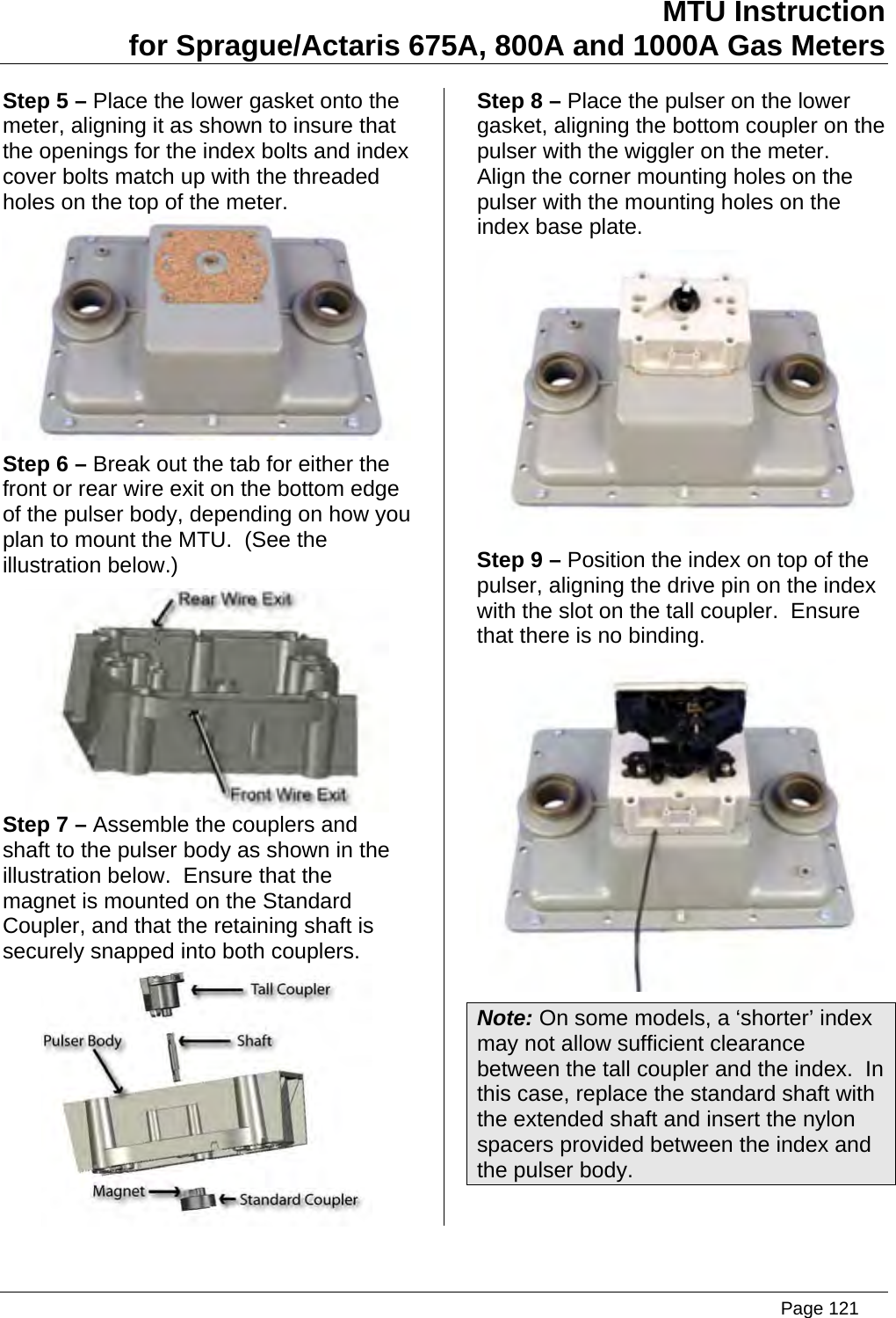 MTU Instruction for Sprague/Actaris 675A, 800A and 1000A Gas Meters Step 5 – Place the lower gasket onto the meter, aligning it as shown to insure that the openings for the index bolts and index cover bolts match up with the threaded holes on the top of the meter.  Step 6 – Break out the tab for either the front or rear wire exit on the bottom edge of the pulser body, depending on how you plan to mount the MTU.  (See the illustration below.)  Step 7 – Assemble the couplers and shaft to the pulser body as shown in the illustration below.  Ensure that the magnet is mounted on the Standard Coupler, and that the retaining shaft is securely snapped into both couplers.  Step 8 – Place the pulser on the lower gasket, aligning the bottom coupler on the pulser with the wiggler on the meter.  Align the corner mounting holes on the pulser with the mounting holes on the index base plate.  Step 9 – Position the index on top of the pulser, aligning the drive pin on the index with the slot on the tall coupler.  Ensure that there is no binding.  Note: On some models, a ‘shorter’ index may not allow sufficient clearance between the tall coupler and the index.  In this case, replace the standard shaft with the extended shaft and insert the nylon spacers provided between the index and the pulser body.   Page 121