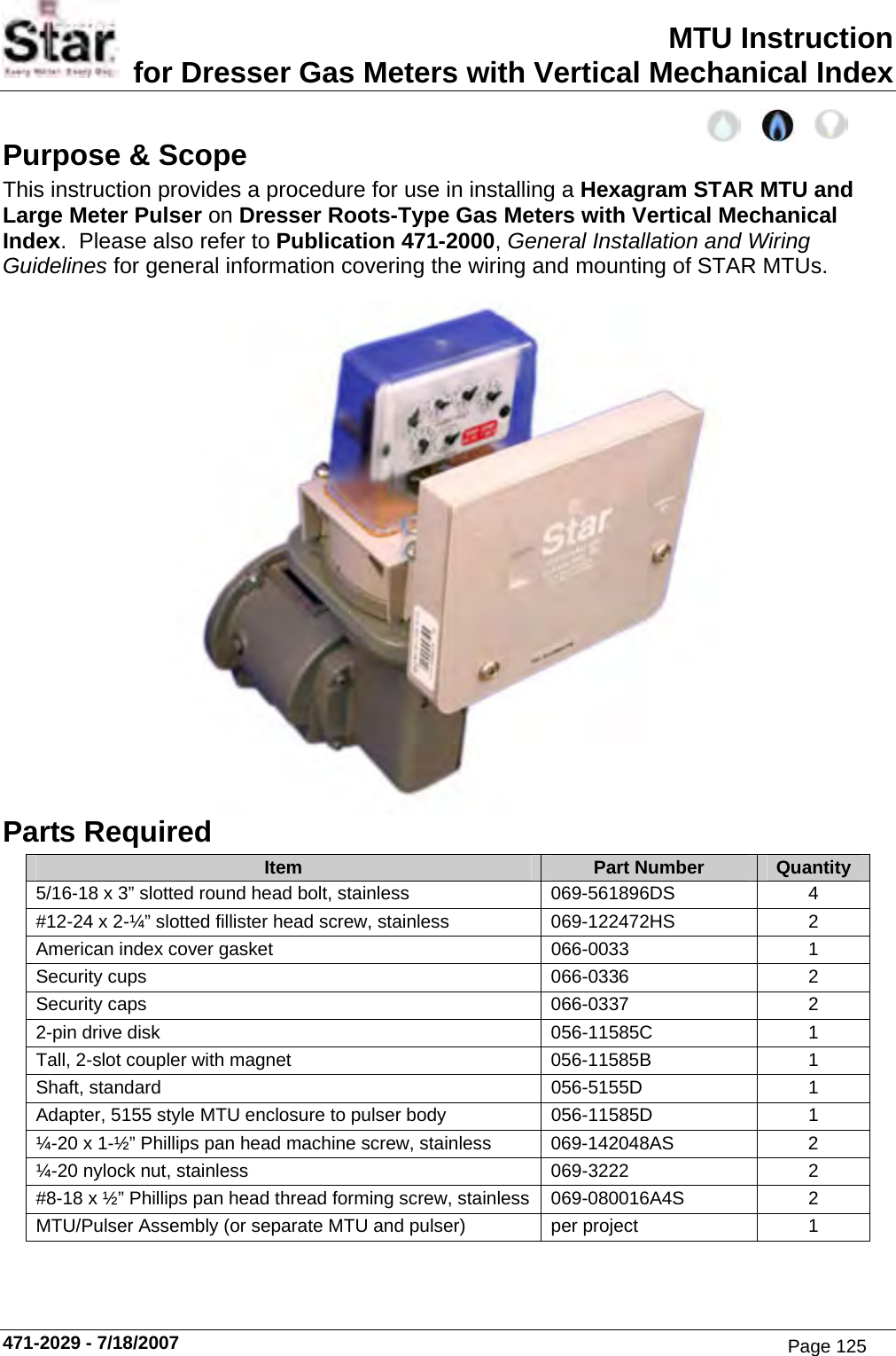 MTU Instruction for Dresser Gas Meters with Vertical Mechanical Index Purpose &amp; Scope This instruction provides a procedure for use in installing a Hexagram STAR MTU and Large Meter Pulser on Dresser Roots-Type Gas Meters with Vertical Mechanical Index.  Please also refer to Publication 471-2000, General Installation and Wiring Guidelines for general information covering the wiring and mounting of STAR MTUs.  Parts Required Item  Part Number  Quantity 5/16-18 x 3” slotted round head bolt, stainless  069-561896DS  4 #12-24 x 2-¼” slotted fillister head screw, stainless  069-122472HS  2 American index cover gasket  066-0033  1 Security cups  066-0336  2 Security caps  066-0337  2 2-pin drive disk  056-11585C  1 Tall, 2-slot coupler with magnet  056-11585B  1 Shaft, standard  056-5155D  1 Adapter, 5155 style MTU enclosure to pulser body  056-11585D  1 ¼-20 x 1-½” Phillips pan head machine screw, stainless  069-142048AS  2 ¼-20 nylock nut, stainless  069-3222  2 #8-18 x ½” Phillips pan head thread forming screw, stainless  069-080016A4S  2 MTU/Pulser Assembly (or separate MTU and pulser) per project  1  471-2029 - 7/18/2007 Page 125