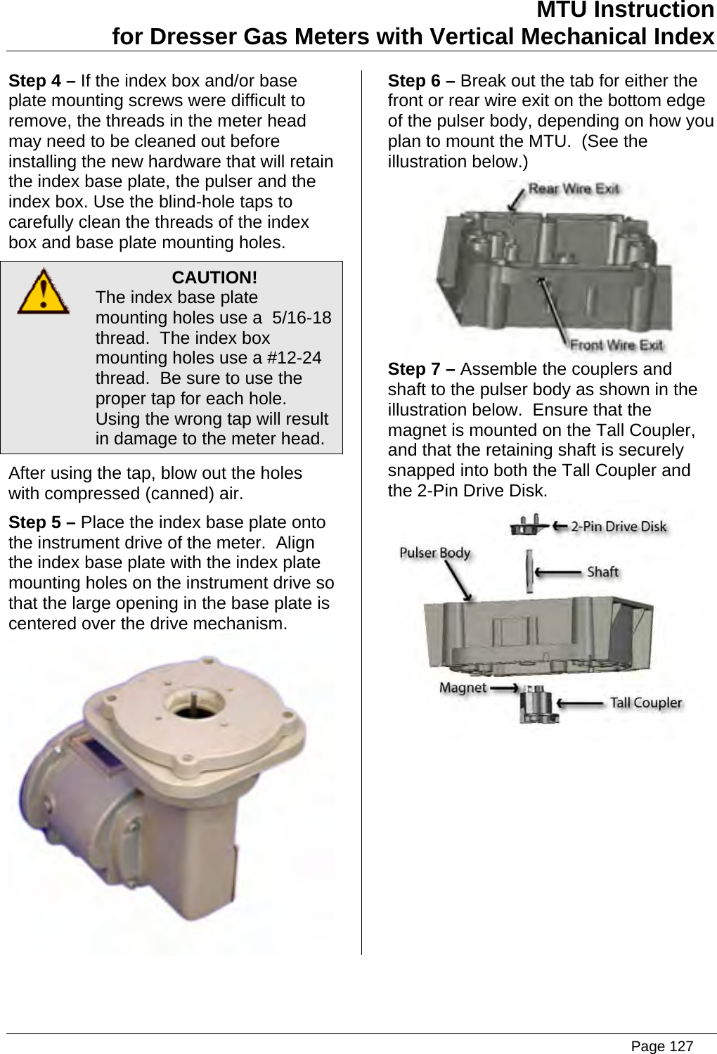 MTU Instruction for Dresser Gas Meters with Vertical Mechanical Index Step 4 – If the index box and/or base plate mounting screws were difficult to remove, the threads in the meter head may need to be cleaned out before installing the new hardware that will retain the index base plate, the pulser and the index box. Use the blind-hole taps to carefully clean the threads of the index box and base plate mounting holes.  CAUTION! The index base plate mounting holes use a  5/16-18 thread.  The index box mounting holes use a #12-24 thread.  Be sure to use the proper tap for each hole.  Using the wrong tap will result in damage to the meter head. After using the tap, blow out the holes with compressed (canned) air. Step 5 – Place the index base plate onto the instrument drive of the meter.  Align the index base plate with the index plate mounting holes on the instrument drive so that the large opening in the base plate is centered over the drive mechanism.  Step 6 – Break out the tab for either the front or rear wire exit on the bottom edge of the pulser body, depending on how you plan to mount the MTU.  (See the illustration below.)  Step 7 – Assemble the couplers and shaft to the pulser body as shown in the illustration below.  Ensure that the magnet is mounted on the Tall Coupler, and that the retaining shaft is securely snapped into both the Tall Coupler and the 2-Pin Drive Disk.    Page 127