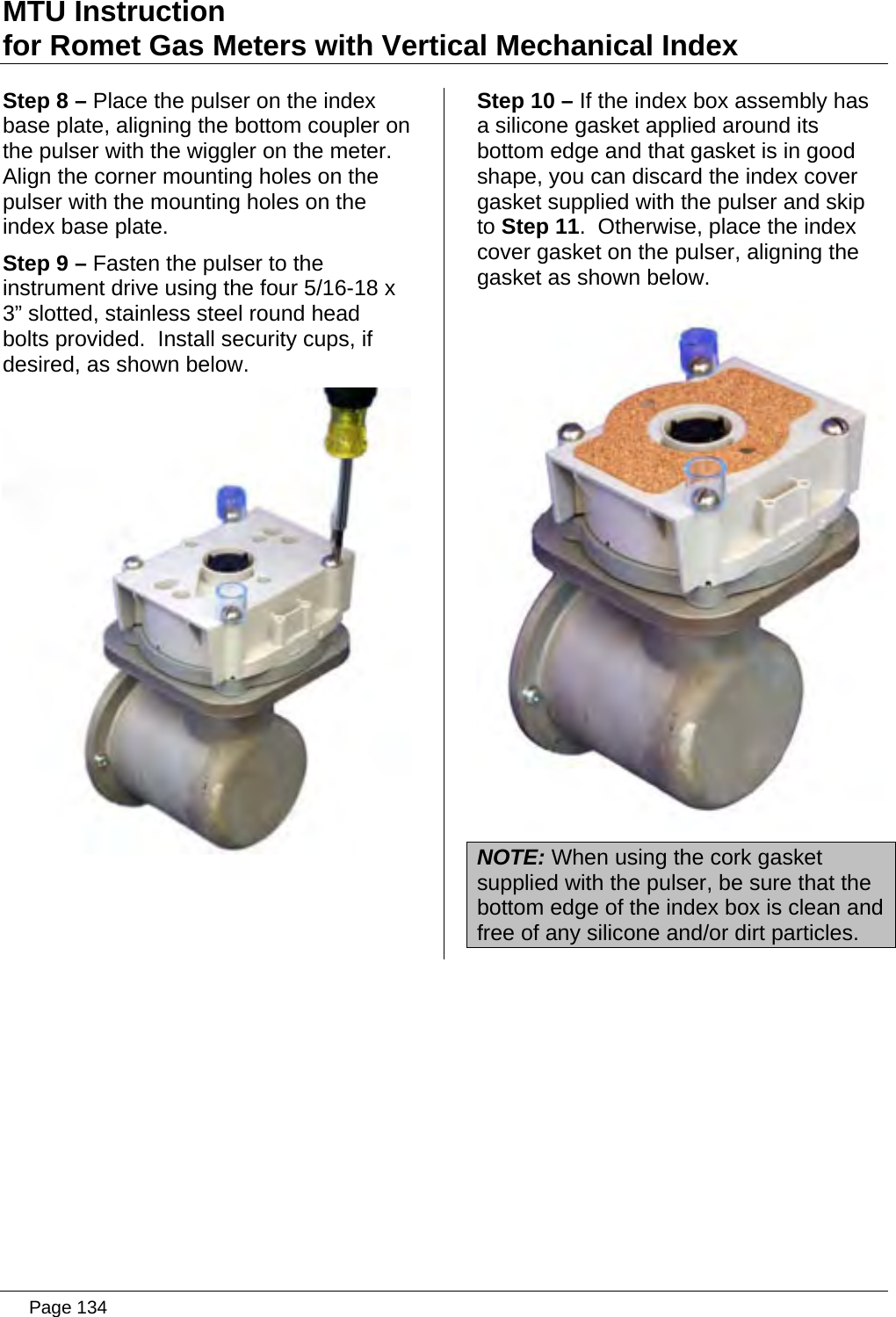 MTU Instruction for Romet Gas Meters with Vertical Mechanical Index Step 8 – Place the pulser on the index base plate, aligning the bottom coupler on the pulser with the wiggler on the meter.  Align the corner mounting holes on the pulser with the mounting holes on the index base plate. Step 9 – Fasten the pulser to the instrument drive using the four 5/16-18 x 3” slotted, stainless steel round head bolts provided.  Install security cups, if desired, as shown below.  Step 10 – If the index box assembly has a silicone gasket applied around its bottom edge and that gasket is in good shape, you can discard the index cover gasket supplied with the pulser and skip to Step 11.  Otherwise, place the index cover gasket on the pulser, aligning the gasket as shown below.  NOTE: When using the cork gasket supplied with the pulser, be sure that the bottom edge of the index box is clean and free of any silicone and/or dirt particles.   Page 134