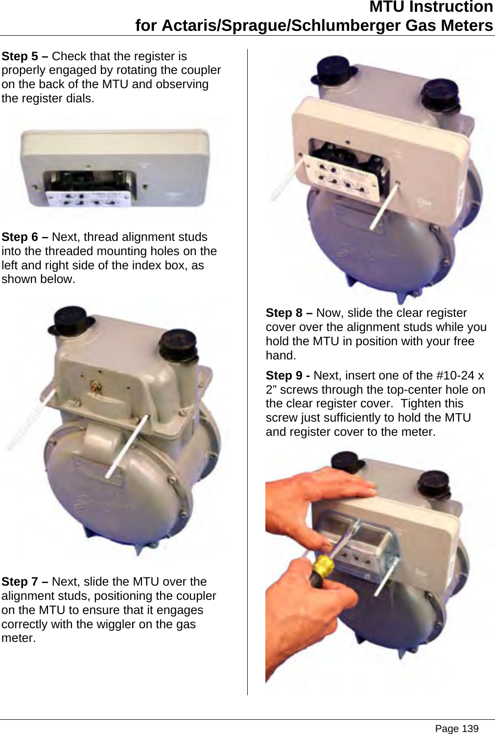 MTU Instruction for Actaris/Sprague/Schlumberger Gas Meters Step 5 – Check that the register is properly engaged by rotating the coupler on the back of the MTU and observing the register dials.  Step 6 – Next, thread alignment studs into the threaded mounting holes on the left and right side of the index box, as shown below.  Step 7 – Next, slide the MTU over the alignment studs, positioning the coupler on the MTU to ensure that it engages correctly with the wiggler on the gas meter.  Step 8 – Now, slide the clear register cover over the alignment studs while you hold the MTU in position with your free hand. Step 9 - Next, insert one of the #10-24 x 2” screws through the top-center hole on the clear register cover.  Tighten this screw just sufficiently to hold the MTU and register cover to the meter.    Page 139