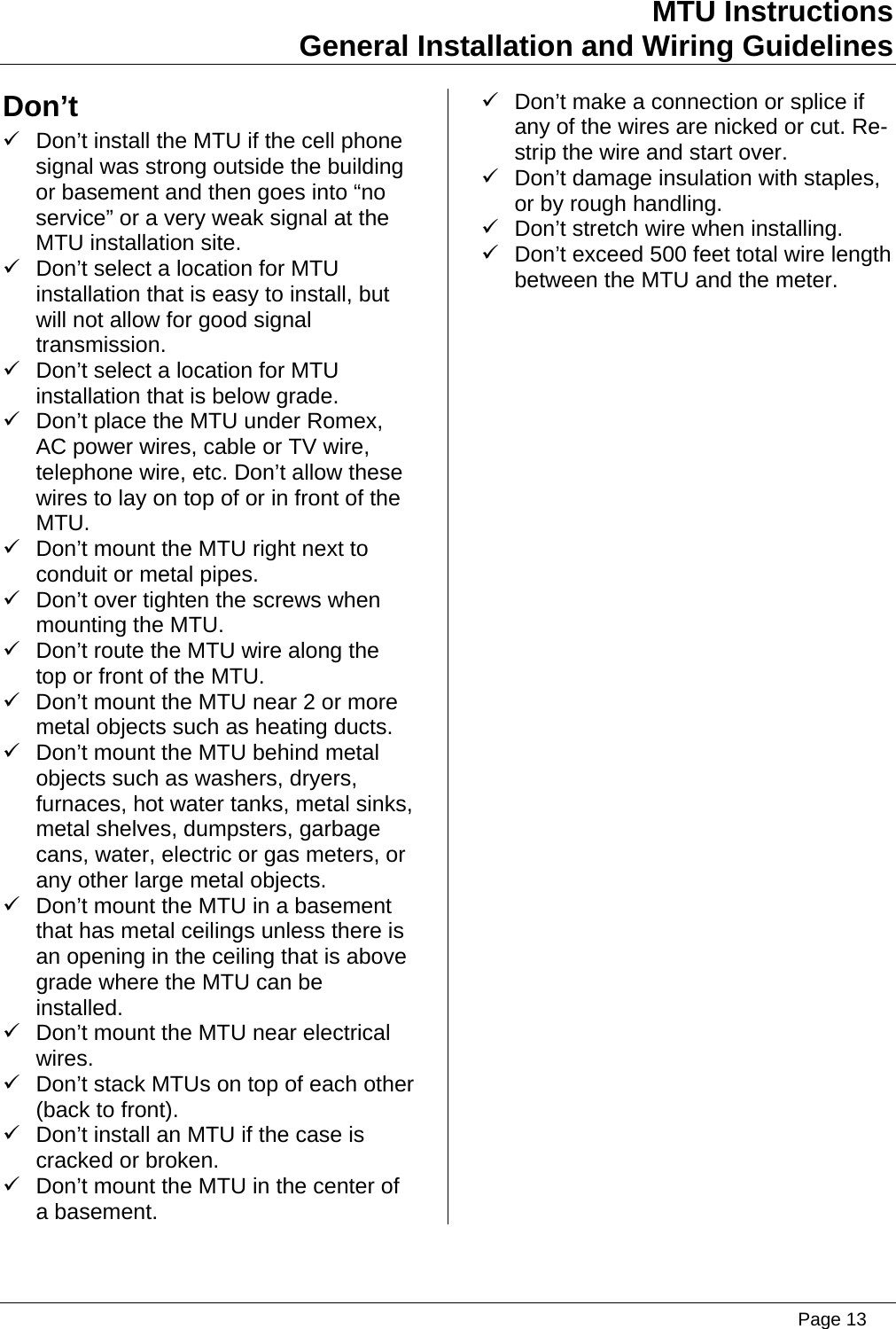 MTU Instructions General Installation and Wiring Guidelines Don’t  9  Don’t make a connection or splice if any of the wires are nicked or cut. Re-strip the wire and start over. 9  Don’t install the MTU if the cell phone signal was strong outside the building or basement and then goes into “no service” or a very weak signal at the MTU installation site. 9  Don’t damage insulation with staples, or by rough handling. 9  Don’t stretch wire when installing. 9  Don’t exceed 500 feet total wire length between the MTU and the meter. 9  Don’t select a location for MTU installation that is easy to install, but will not allow for good signal transmission. 9  Don’t select a location for MTU installation that is below grade. 9  Don’t place the MTU under Romex, AC power wires, cable or TV wire, telephone wire, etc. Don’t allow these wires to lay on top of or in front of the MTU. 9  Don’t mount the MTU right next to conduit or metal pipes. 9  Don’t over tighten the screws when mounting the MTU. 9  Don’t route the MTU wire along the top or front of the MTU. 9  Don’t mount the MTU near 2 or more metal objects such as heating ducts. 9  Don’t mount the MTU behind metal objects such as washers, dryers, furnaces, hot water tanks, metal sinks, metal shelves, dumpsters, garbage cans, water, electric or gas meters, or any other large metal objects. 9  Don’t mount the MTU in a basement that has metal ceilings unless there is an opening in the ceiling that is above grade where the MTU can be installed. 9  Don’t mount the MTU near electrical wires. 9  Don’t stack MTUs on top of each other (back to front). 9  Don’t install an MTU if the case is cracked or broken. 9  Don’t mount the MTU in the center of a basement.   Page 13