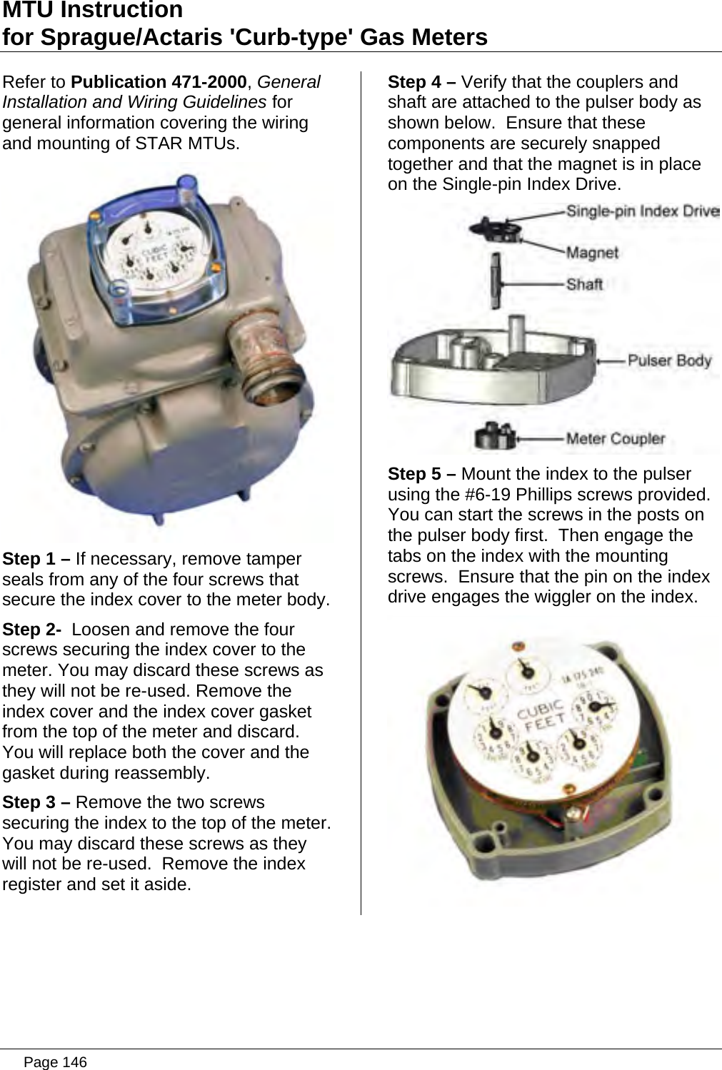 MTU Instruction for Sprague/Actaris &apos;Curb-type&apos; Gas Meters Refer to Publication 471-2000, General Installation and Wiring Guidelines for general information covering the wiring and mounting of STAR MTUs.  Step 1 – If necessary, remove tamper seals from any of the four screws that secure the index cover to the meter body. Step 2-  Loosen and remove the four screws securing the index cover to the meter. You may discard these screws as they will not be re-used. Remove the index cover and the index cover gasket from the top of the meter and discard.  You will replace both the cover and the gasket during reassembly. Step 3 – Remove the two screws securing the index to the top of the meter.  You may discard these screws as they will not be re-used.  Remove the index register and set it aside. Step 4 – Verify that the couplers and shaft are attached to the pulser body as shown below.  Ensure that these components are securely snapped together and that the magnet is in place on the Single-pin Index Drive.  Step 5 – Mount the index to the pulser using the #6-19 Phillips screws provided. You can start the screws in the posts on the pulser body first.  Then engage the tabs on the index with the mounting screws.  Ensure that the pin on the index drive engages the wiggler on the index.    Page 146
