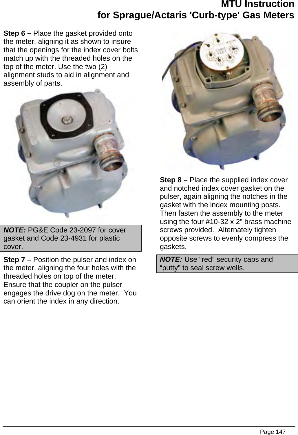 MTU Instruction for Sprague/Actaris &apos;Curb-type&apos; Gas Meters Step 6 – Place the gasket provided onto the meter, aligning it as shown to insure that the openings for the index cover bolts match up with the threaded holes on the top of the meter. Use the two (2) alignment studs to aid in alignment and assembly of parts.  NOTE: PG&amp;E Code 23-2097 for cover gasket and Code 23-4931 for plastic cover. Step 7 – Position the pulser and index on the meter, aligning the four holes with the threaded holes on top of the meter.  Ensure that the coupler on the pulser engages the drive dog on the meter.  You can orient the index in any direction.  Step 8 – Place the supplied index cover and notched index cover gasket on the pulser, again aligning the notches in the gasket with the index mounting posts.   Then fasten the assembly to the meter using the four #10-32 x 2” brass machine screws provided.  Alternately tighten opposite screws to evenly compress the gaskets.  NOTE: Use “red” security caps and “putty” to seal screw wells.    Page 147