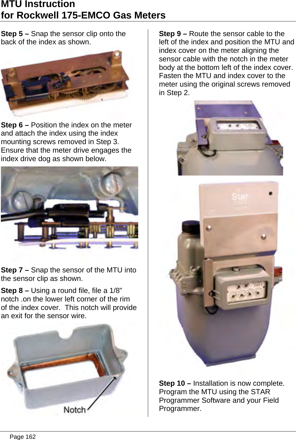 MTU Instruction for Rockwell 175-EMCO Gas Meters Step 5 – Snap the sensor clip onto the back of the index as shown.  Step 6 – Position the index on the meter and attach the index using the index mounting screws removed in Step 3. Ensure that the meter drive engages the index drive dog as shown below.  Step 7 – Snap the sensor of the MTU into the sensor clip as shown. Step 8 – Using a round file, file a 1/8” notch .on the lower left corner of the rim of the index cover.  This notch will provide an exit for the sensor wire.  Step 9 – Route the sensor cable to the left of the index and position the MTU and index cover on the meter aligning the sensor cable with the notch in the meter body at the bottom left of the index cover.  Fasten the MTU and index cover to the meter using the original screws removed in Step 2.   Step 10 – Installation is now complete. Program the MTU using the STAR Programmer Software and your Field Programmer.   Page 162