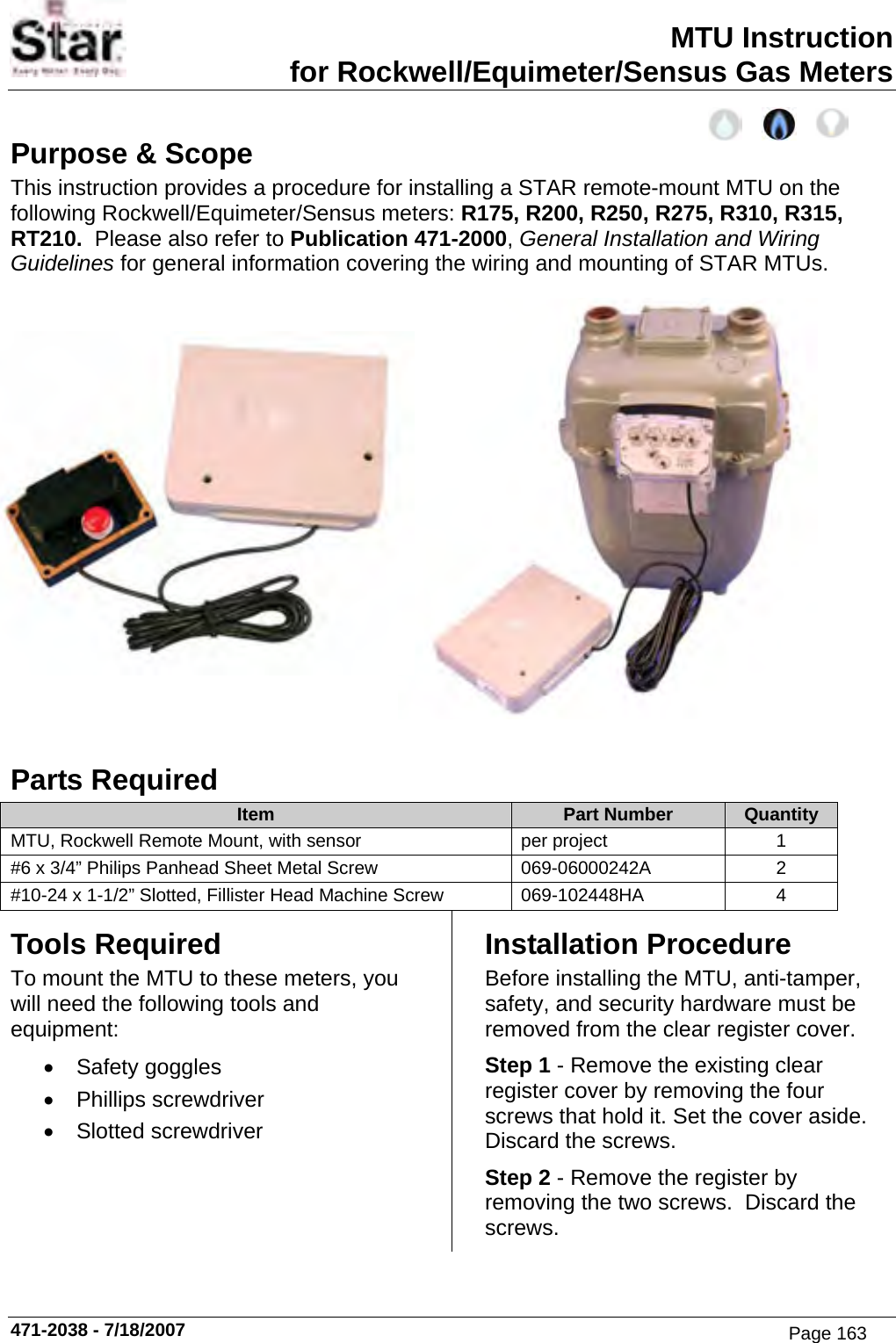 MTU Instruction for Rockwell/Equimeter/Sensus Gas Meters Purpose &amp; Scope This instruction provides a procedure for installing a STAR remote-mount MTU on the following Rockwell/Equimeter/Sensus meters: R175, R200, R250, R275, R310, R315, RT210.  Please also refer to Publication 471-2000, General Installation and Wiring Guidelines for general information covering the wiring and mounting of STAR MTUs.  Parts Required Item  Part Number  Quantity MTU, Rockwell Remote Mount, with sensor  per project  1 #6 x 3/4” Philips Panhead Sheet Metal Screw  069-06000242A  2 #10-24 x 1-1/2” Slotted, Fillister Head Machine Screw  069-102448HA  4 Tools Required To mount the MTU to these meters, you will need the following tools and equipment: • Safety goggles • Phillips screwdriver • Slotted screwdriver Installation Procedure Before installing the MTU, anti-tamper, safety, and security hardware must be removed from the clear register cover. Step 1 - Remove the existing clear register cover by removing the four screws that hold it. Set the cover aside.  Discard the screws. Step 2 - Remove the register by removing the two screws.  Discard the screws. 471-2038 - 7/18/2007 Page 163