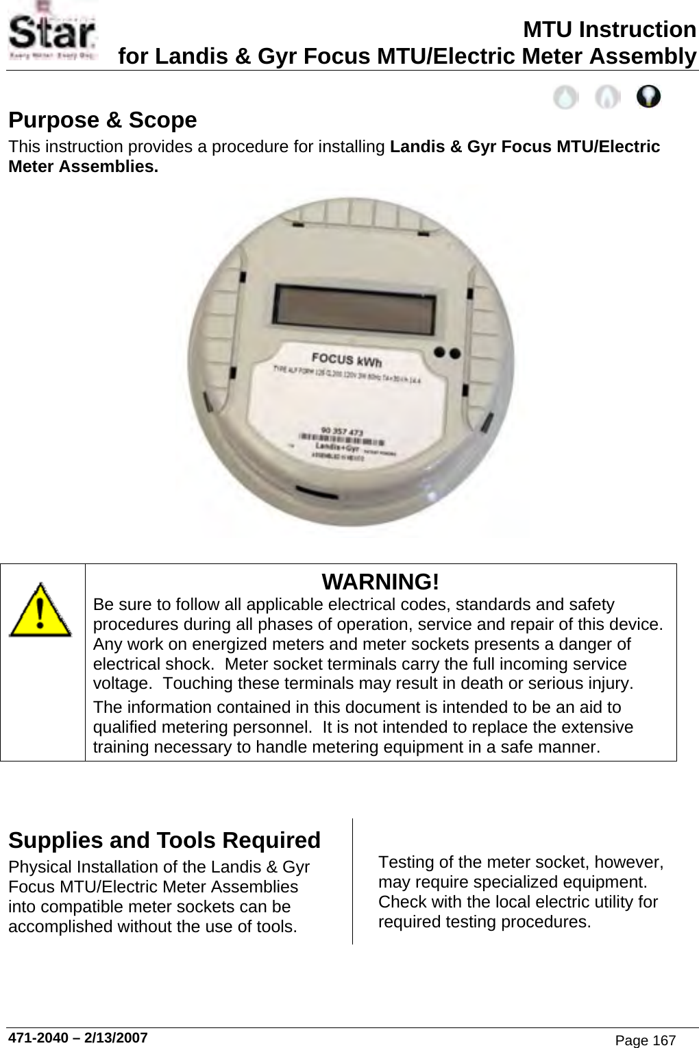 MTU Instruction for Landis &amp; Gyr Focus MTU/Electric Meter Assembly Purpose &amp; Scope This instruction provides a procedure for installing Landis &amp; Gyr Focus MTU/Electric Meter Assemblies.   WARNING! Be sure to follow all applicable electrical codes, standards and safety procedures during all phases of operation, service and repair of this device.  Any work on energized meters and meter sockets presents a danger of electrical shock.  Meter socket terminals carry the full incoming service voltage.  Touching these terminals may result in death or serious injury. The information contained in this document is intended to be an aid to qualified metering personnel.  It is not intended to replace the extensive training necessary to handle metering equipment in a safe manner.   Supplies and Tools Required Physical Installation of the Landis &amp; Gyr Focus MTU/Electric Meter Assemblies into compatible meter sockets can be accomplished without the use of tools. Testing of the meter socket, however, may require specialized equipment.  Check with the local electric utility for required testing procedures. 471-2040 – 2/13/2007 Page 167