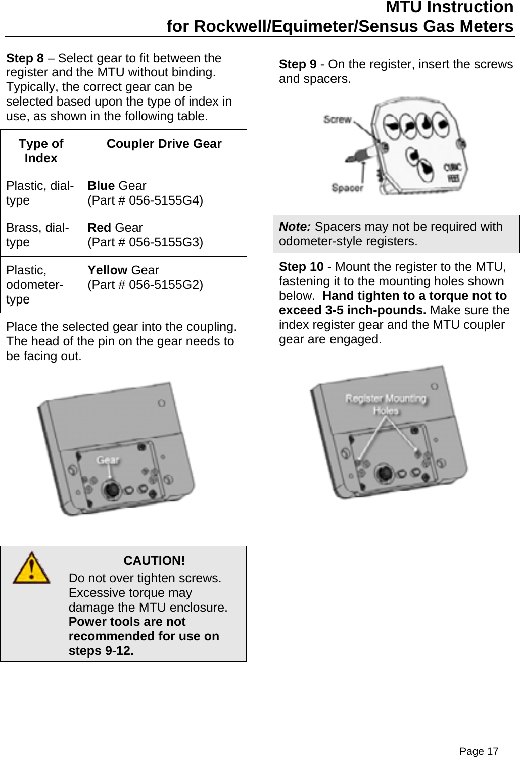 MTU Instruction for Rockwell/Equimeter/Sensus Gas Meters   Step 8 – Select gear to fit between the register and the MTU without binding.  Typically, the correct gear can be selected based upon the type of index in use, as shown in the following table. Type of Index  Coupler Drive Gear Plastic, dial-type  Blue Gear (Part # 056-5155G4) Brass, dial-type  Red Gear (Part # 056-5155G3) Plastic, odometer-type Yellow Gear (Part # 056-5155G2) Place the selected gear into the coupling. The head of the pin on the gear needs to be facing out.     CAUTION! Do not over tighten screws. Excessive torque may damage the MTU enclosure.   Power tools are not recommended for use on steps 9-12.  Step 9 - On the register, insert the screws and spacers.  Note: Spacers may not be required with odometer-style registers. Step 10 - Mount the register to the MTU, fastening it to the mounting holes shown below.  Hand tighten to a torque not to exceed 3-5 inch-pounds. Make sure the index register gear and the MTU coupler gear are engaged.  Page 17