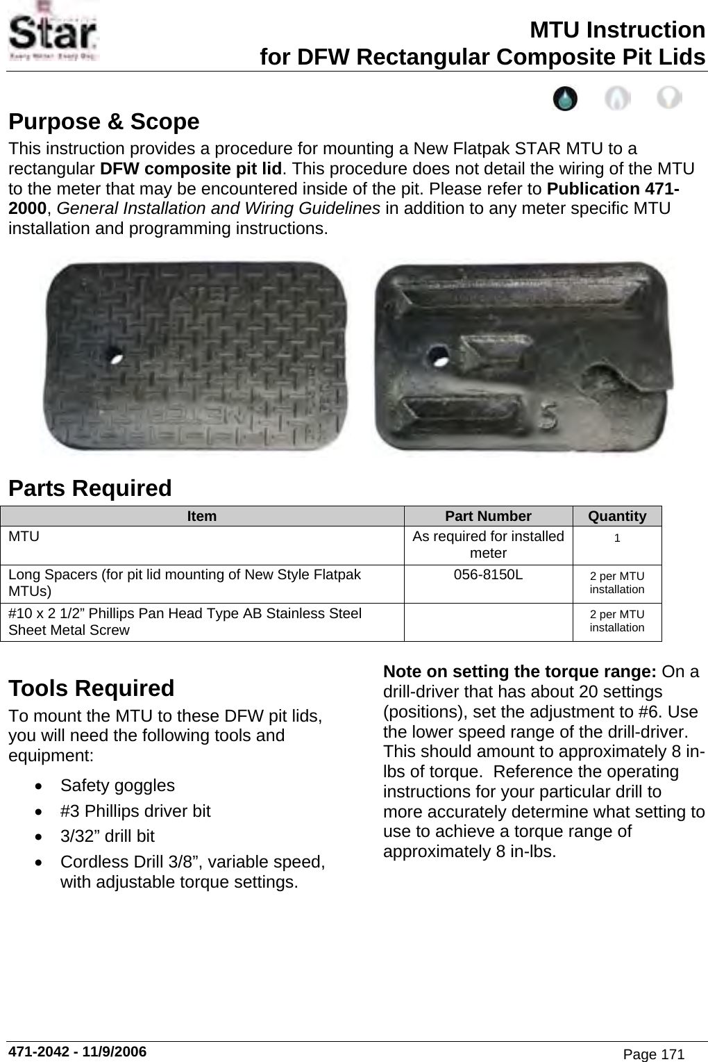 MTU Instruction for DFW Rectangular Composite Pit Lids Purpose &amp; Scope This instruction provides a procedure for mounting a New Flatpak STAR MTU to a rectangular DFW composite pit lid. This procedure does not detail the wiring of the MTU to the meter that may be encountered inside of the pit. Please refer to Publication 471-2000, General Installation and Wiring Guidelines in addition to any meter specific MTU installation and programming instructions.      Parts Required Item  Part Number  Quantity MTU  As required for installed meter  1 Long Spacers (for pit lid mounting of New Style Flatpak MTUs)  056-8150L  2 per MTU installation #10 x 2 1/2” Phillips Pan Head Type AB Stainless Steel    Sheet Metal Screw   2 per MTU installation  Tools Required To mount the MTU to these DFW pit lids, you will need the following tools and equipment: • Safety goggles •  #3 Phillips driver bit •  3/32” drill bit •  Cordless Drill 3/8”, variable speed, with adjustable torque settings. Note on setting the torque range: On a drill-driver that has about 20 settings (positions), set the adjustment to #6. Use the lower speed range of the drill-driver. This should amount to approximately 8 in-lbs of torque.  Reference the operating instructions for your particular drill to more accurately determine what setting to use to achieve a torque range of approximately 8 in-lbs. 471-2042 - 11/9/2006 Page 171