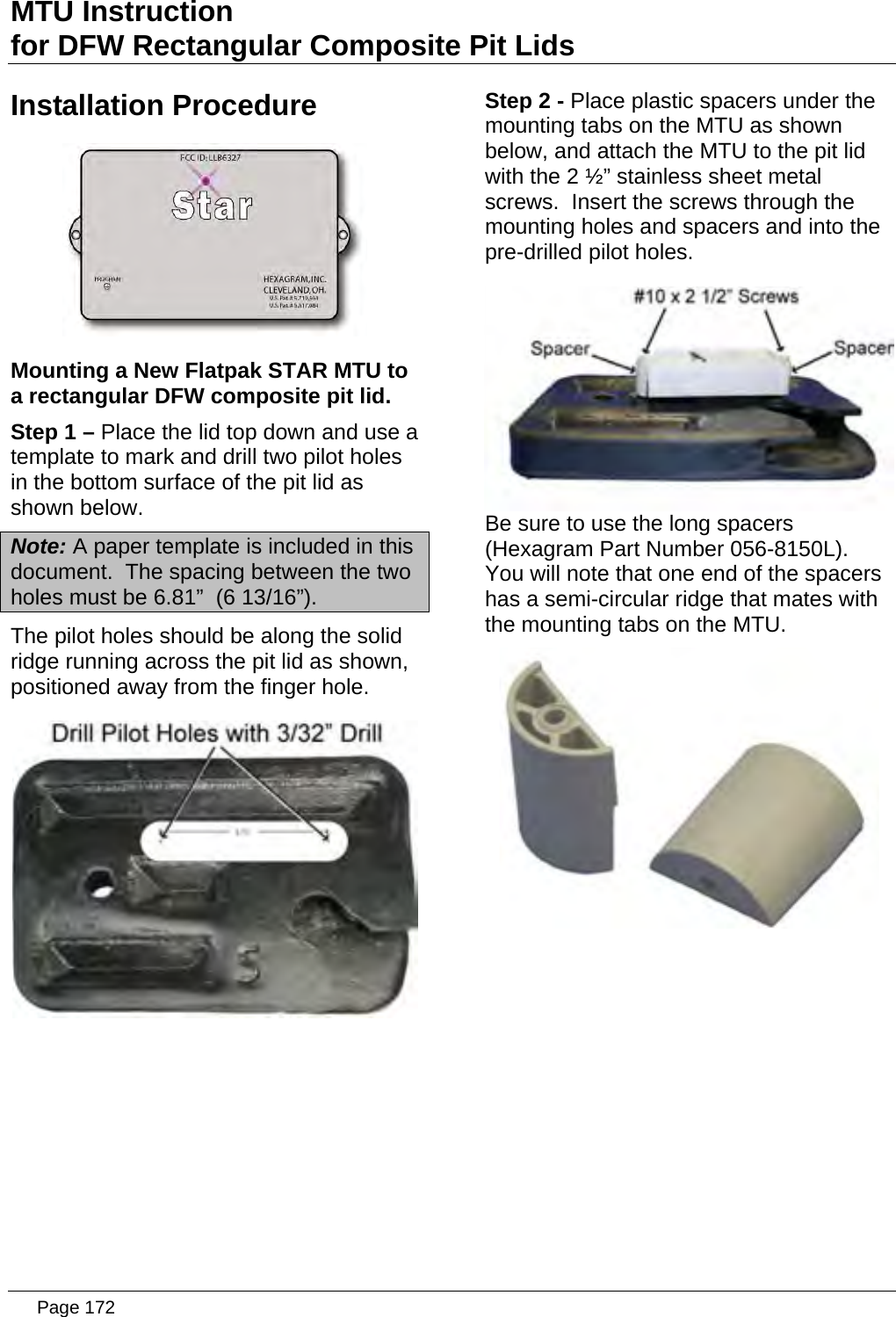 MTU Instruction for DFW Rectangular Composite Pit Lids Installation Procedure  Mounting a New Flatpak STAR MTU to a rectangular DFW composite pit lid. Step 1 – Place the lid top down and use a template to mark and drill two pilot holes in the bottom surface of the pit lid as shown below. Note: A paper template is included in this document.  The spacing between the two holes must be 6.81”  (6 13/16”). The pilot holes should be along the solid ridge running across the pit lid as shown, positioned away from the finger hole.  Step 2 - Place plastic spacers under the mounting tabs on the MTU as shown below, and attach the MTU to the pit lid with the 2 ½” stainless sheet metal screws.  Insert the screws through the mounting holes and spacers and into the pre-drilled pilot holes.  Be sure to use the long spacers (Hexagram Part Number 056-8150L).  You will note that one end of the spacers has a semi-circular ridge that mates with the mounting tabs on the MTU.    Page 172