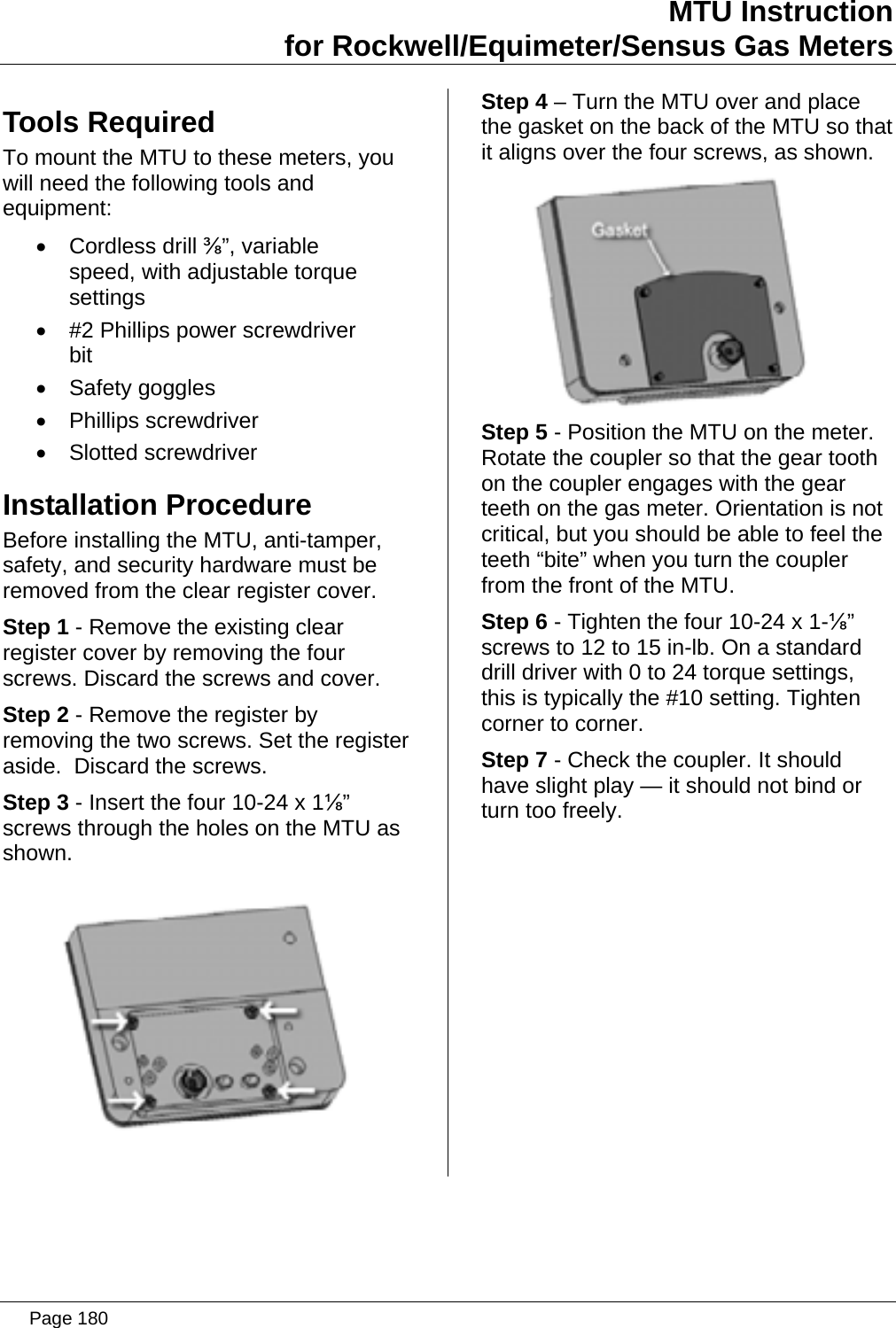 MTU Instruction for Rockwell/Equimeter/Sensus Gas Meters Tools Required To mount the MTU to these meters, you will need the following tools and equipment: • Cordless drill ⅜”, variable speed, with adjustable torque settings •  #2 Phillips power screwdriver bit • Safety goggles • Phillips screwdriver • Slotted screwdriver Installation Procedure Before installing the MTU, anti-tamper, safety, and security hardware must be removed from the clear register cover. Step 1 - Remove the existing clear register cover by removing the four screws. Discard the screws and cover. Step 2 - Remove the register by removing the two screws. Set the register aside.  Discard the screws. Step 3 - Insert the four 10-24 x 1⅛” screws through the holes on the MTU as shown.  Step 4 – Turn the MTU over and place the gasket on the back of the MTU so that it aligns over the four screws, as shown.  Step 5 - Position the MTU on the meter. Rotate the coupler so that the gear tooth on the coupler engages with the gear teeth on the gas meter. Orientation is not critical, but you should be able to feel the teeth “bite” when you turn the coupler from the front of the MTU. Step 6 - Tighten the four 10-24 x 1-⅛” screws to 12 to 15 in-lb. On a standard drill driver with 0 to 24 torque settings, this is typically the #10 setting. Tighten corner to corner. Step 7 - Check the coupler. It should have slight play — it should not bind or turn too freely.  Page 180