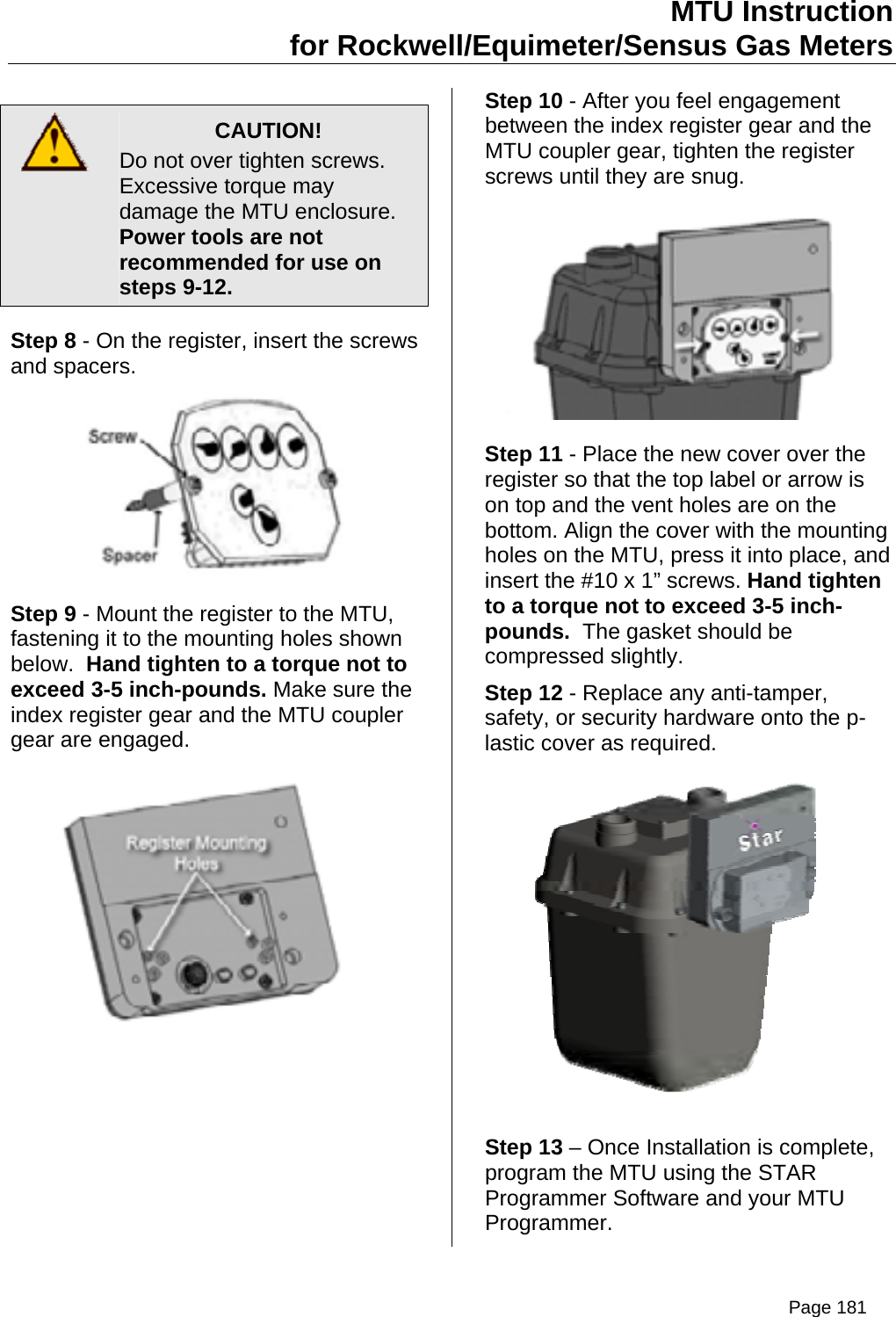 MTU Instruction for Rockwell/Equimeter/Sensus Gas Meters   CAUTION! Do not over tighten screws. Excessive torque may damage the MTU enclosure.   Power tools are not recommended for use on steps 9-12. Step 8 - On the register, insert the screws and spacers.  Step 9 - Mount the register to the MTU, fastening it to the mounting holes shown below.  Hand tighten to a torque not to exceed 3-5 inch-pounds. Make sure the index register gear and the MTU coupler gear are engaged.  Step 10 - After you feel engagement between the index register gear and the MTU coupler gear, tighten the register screws until they are snug.  Step 11 - Place the new cover over the register so that the top label or arrow is on top and the vent holes are on the bottom. Align the cover with the mounting holes on the MTU, press it into place, and insert the #10 x 1” screws. Hand tighten to a torque not to exceed 3-5 inch-pounds.  The gasket should be compressed slightly. Step 12 - Replace any anti-tamper, safety, or security hardware onto the p-lastic cover as required.  Step 13 – Once Installation is complete, program the MTU using the STAR Programmer Software and your MTU Programmer. Page 181