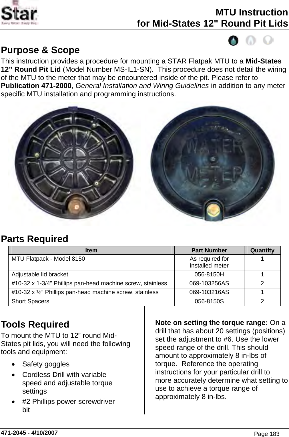 MTU Instruction for Mid-States 12&quot; Round Pit Lids Purpose &amp; Scope This instruction provides a procedure for mounting a STAR Flatpak MTU to a Mid-States 12” Round Pit Lid (Model Number MS-IL1-SN).  This procedure does not detail the wiring of the MTU to the meter that may be encountered inside of the pit. Please refer to Publication 471-2000, General Installation and Wiring Guidelines in addition to any meter specific MTU installation and programming instructions.     Parts Required Item  Part Number  Quantity MTU Flatpack - Model 8150  As required for installed meter  1 Adjustable lid bracket  056-8150H  1 #10-32 x 1-3/4” Phillips pan-head machine screw, stainless  069-103256AS  2 #10-32 x ½” Phillips pan-head machine screw, stainless  069-103216AS  1 Short Spacers  056-8150S  2 Tools Required To mount the MTU to 12” round Mid-States pit lids, you will need the following tools and equipment: • Safety goggles •  Cordless Drill with variable speed and adjustable torque settings •  #2 Phillips power screwdriver bit Note on setting the torque range: On a drill that has about 20 settings (positions) set the adjustment to #6. Use the lower speed range of the drill. This should amount to approximately 8 in-lbs of torque.  Reference the operating instructions for your particular drill to more accurately determine what setting to use to achieve a torque range of approximately 8 in-lbs. 471-2045 - 4/10/2007 Page 183
