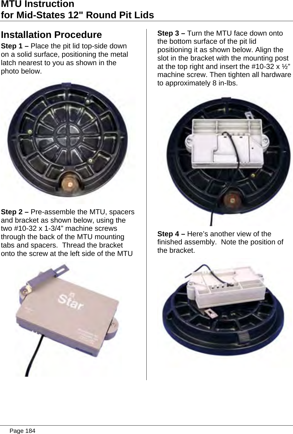 MTU Instruction for Mid-States 12&quot; Round Pit Lids Installation Procedure Step 1 – Place the pit lid top-side down on a solid surface, positioning the metal latch nearest to you as shown in the photo below.  Step 2 – Pre-assemble the MTU, spacers and bracket as shown below, using the two #10-32 x 1-3/4” machine screws through the back of the MTU mounting tabs and spacers.  Thread the bracket onto the screw at the left side of the MTU  Step 3 – Turn the MTU face down onto the bottom surface of the pit lid positioning it as shown below. Align the slot in the bracket with the mounting post at the top right and insert the #10-32 x ½” machine screw. Then tighten all hardware to approximately 8 in-lbs.  Step 4 – Here’s another view of the finished assembly.  Note the position of the bracket.    Page 184