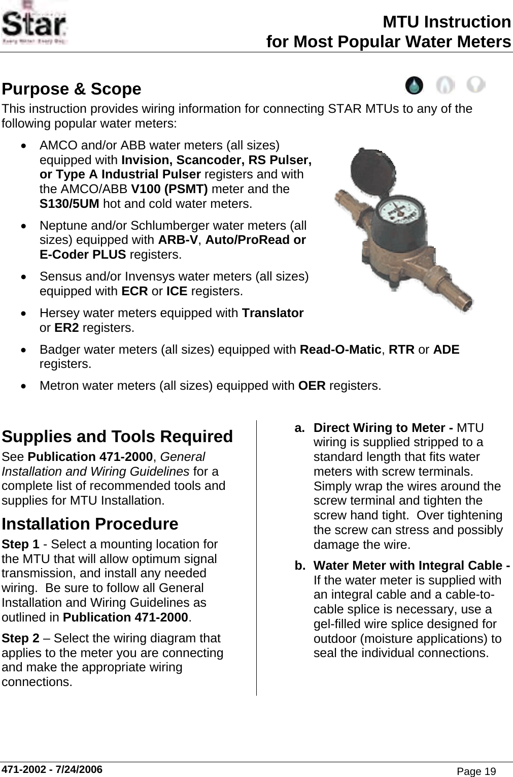 MTU Instruction for Most Popular Water Meters Purpose &amp; Scope This instruction provides wiring information for connecting STAR MTUs to any of the following popular water meters: •  AMCO and/or ABB water meters (all sizes) equipped with Invision, Scancoder, RS Pulser, or Type A Industrial Pulser registers and with the AMCO/ABB V100 (PSMT) meter and the S130/5UM hot and cold water meters. •  Neptune and/or Schlumberger water meters (all sizes) equipped with ARB-V, Auto/ProRead or E-Coder PLUS registers. •  Sensus and/or Invensys water meters (all sizes) equipped with ECR or ICE registers. •  Hersey water meters equipped with Translator or ER2 registers. •  Badger water meters (all sizes) equipped with Read-O-Matic, RTR or ADE registers. •  Metron water meters (all sizes) equipped with OER registers.  Supplies and Tools Required See Publication 471-2000, General Installation and Wiring Guidelines for a complete list of recommended tools and supplies for MTU Installation. Installation Procedure Step 1 - Select a mounting location for the MTU that will allow optimum signal transmission, and install any needed wiring.  Be sure to follow all General Installation and Wiring Guidelines as outlined in Publication 471-2000. Step 2 – Select the wiring diagram that applies to the meter you are connecting and make the appropriate wiring connections. a.  Direct Wiring to Meter - MTU wiring is supplied stripped to a standard length that fits water meters with screw terminals. Simply wrap the wires around the screw terminal and tighten the screw hand tight.  Over tightening the screw can stress and possibly damage the wire. b.  Water Meter with Integral Cable - If the water meter is supplied with an integral cable and a cable-to-cable splice is necessary, use a gel-filled wire splice designed for outdoor (moisture applications) to seal the individual connections. 471-2002 - 7/24/2006 Page 19