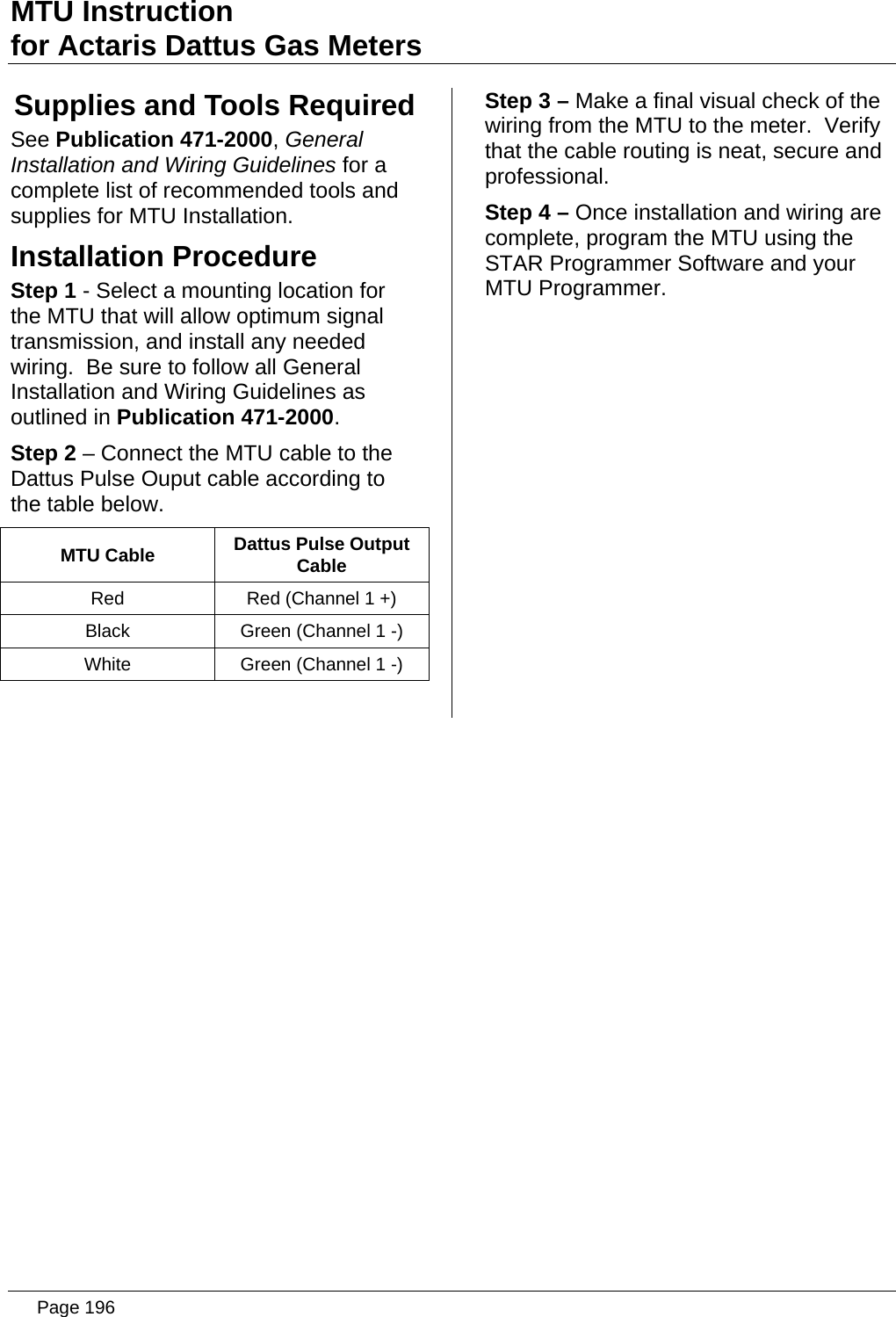 MTU Instruction for Actaris Dattus Gas Meters Supplies and Tools Required See Publication 471-2000, General Installation and Wiring Guidelines for a complete list of recommended tools and supplies for MTU Installation. Installation Procedure Step 1 - Select a mounting location for the MTU that will allow optimum signal transmission, and install any needed wiring.  Be sure to follow all General Installation and Wiring Guidelines as outlined in Publication 471-2000. Step 2 – Connect the MTU cable to the Dattus Pulse Ouput cable according to the table below. MTU Cable  Dattus Pulse Output Cable Red  Red (Channel 1 +) Black  Green (Channel 1 -) White  Green (Channel 1 -)  Step 3 – Make a final visual check of the wiring from the MTU to the meter.  Verify that the cable routing is neat, secure and professional. Step 4 – Once installation and wiring are complete, program the MTU using the STAR Programmer Software and your MTU Programmer.   Page 196