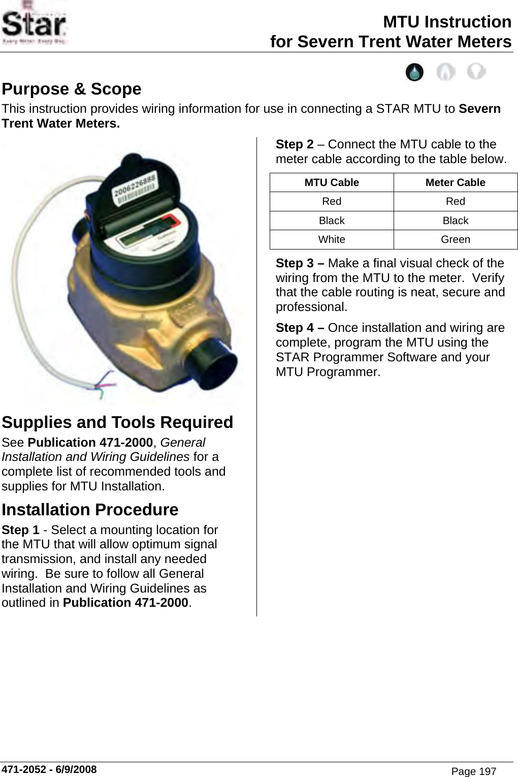 MTU Instruction for Severn Trent Water Meters 471-2052 - 6/9/2008 Purpose &amp; Scope This instruction provides wiring information for use in connecting a STAR MTU to Severn Trent Water Meters.  Supplies and Tools Required See Publication 471-2000, General Installation and Wiring Guidelines for a complete list of recommended tools and supplies for MTU Installation. Installation Procedure Step 1 - Select a mounting location for the MTU that will allow optimum signal transmission, and install any needed wiring.  Be sure to follow all General Installation and Wiring Guidelines as outlined in Publication 471-2000. Step 2 – Connect the MTU cable to the meter cable according to the table below. MTU Cable  Meter Cable Red Red Black Black White Green Step 3 – Make a final visual check of the wiring from the MTU to the meter.  Verify that the cable routing is neat, secure and professional. Step 4 – Once installation and wiring are complete, program the MTU using the STAR Programmer Software and your MTU Programmer. Page 197