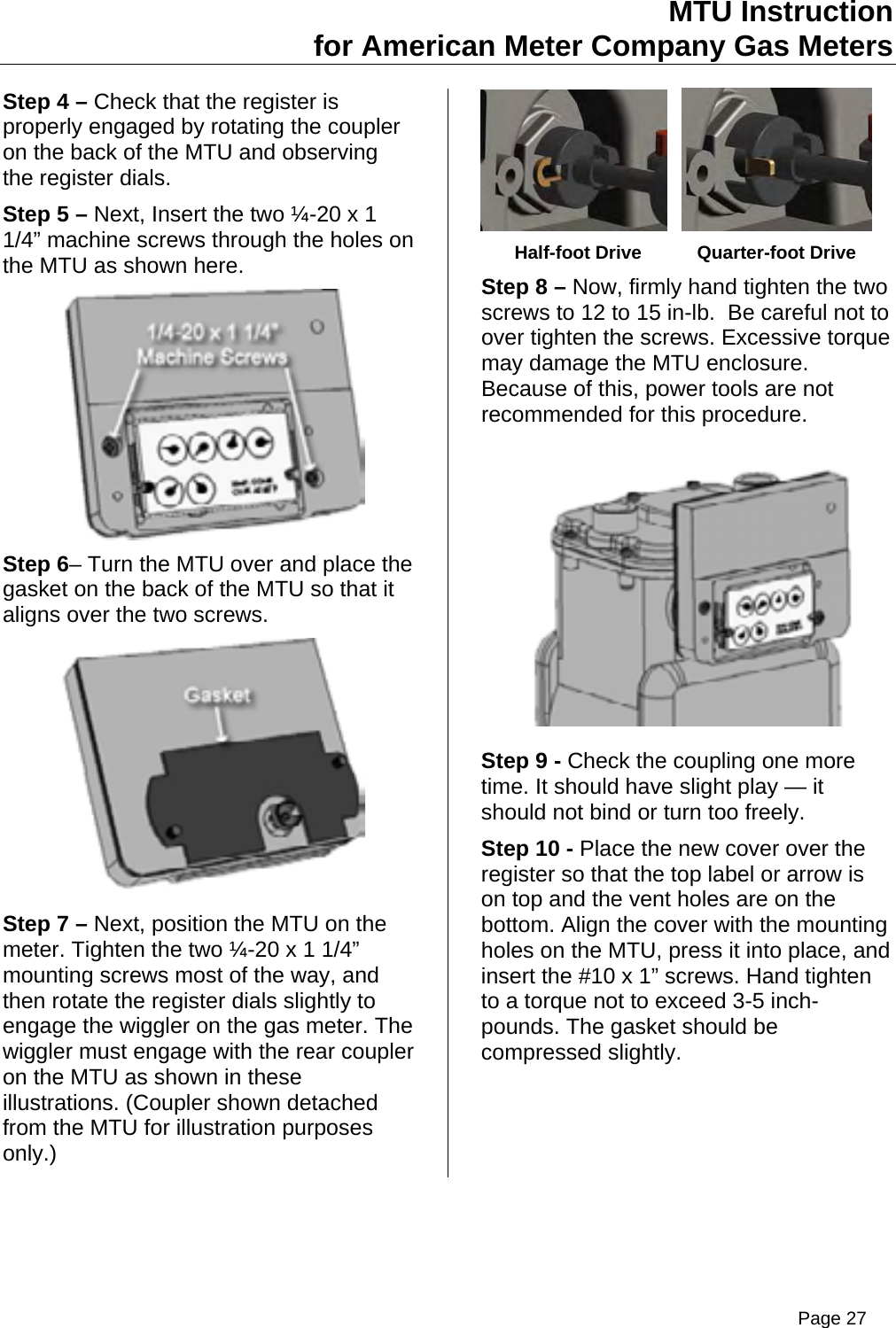 MTU Instruction for American Meter Company Gas Meters Step 4 – Check that the register is properly engaged by rotating the coupler on the back of the MTU and observing the register dials. Step 5 – Next, Insert the two ¼-20 x 1 1/4” machine screws through the holes on the MTU as shown here.  Step 6– Turn the MTU over and place the gasket on the back of the MTU so that it aligns over the two screws.  Step 7 – Next, position the MTU on the meter. Tighten the two ¼-20 x 1 1/4” mounting screws most of the way, and then rotate the register dials slightly to engage the wiggler on the gas meter. The wiggler must engage with the rear coupler on the MTU as shown in these illustrations. (Coupler shown detached from the MTU for illustration purposes only.)       Half-foot Drive  Quarter-foot Drive Step 8 – Now, firmly hand tighten the two screws to 12 to 15 in-lb.  Be careful not to over tighten the screws. Excessive torque may damage the MTU enclosure.   Because of this, power tools are not recommended for this procedure.  Step 9 - Check the coupling one more time. It should have slight play — it should not bind or turn too freely. Step 10 - Place the new cover over the register so that the top label or arrow is on top and the vent holes are on the bottom. Align the cover with the mounting holes on the MTU, press it into place, and insert the #10 x 1” screws. Hand tighten to a torque not to exceed 3-5 inch-pounds. The gasket should be compressed slightly. Page 27