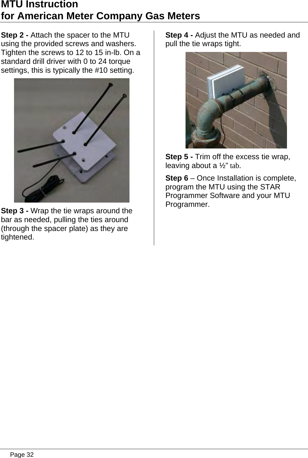 MTU Instruction for American Meter Company Gas Meters Step 2 - Attach the spacer to the MTU using the provided screws and washers. Tighten the screws to 12 to 15 in-lb. On a standard drill driver with 0 to 24 torque settings, this is typically the #10 setting.  Step 3 - Wrap the tie wraps around the bar as needed, pulling the ties around (through the spacer plate) as they are tightened. Step 4 - Adjust the MTU as needed and pull the tie wraps tight.  Step 5 - Trim off the excess tie wrap, leaving about a ½” tab. Step 6 – Once Installation is complete, program the MTU using the STAR Programmer Software and your MTU Programmer.   Page 32