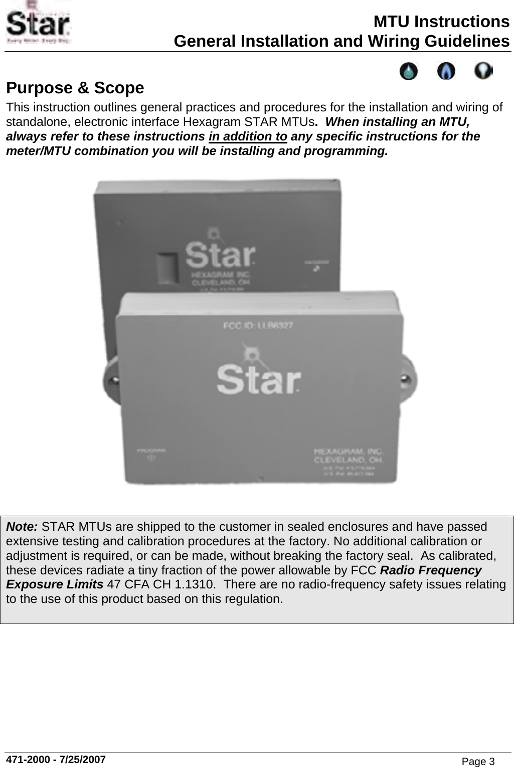 MTU Instructions General Installation and Wiring Guidelines Purpose &amp; Scope This instruction outlines general practices and procedures for the installation and wiring of standalone, electronic interface Hexagram STAR MTUs.  When installing an MTU, always refer to these instructions in addition to any specific instructions for the meter/MTU combination you will be installing and programming.   Note: STAR MTUs are shipped to the customer in sealed enclosures and have passed extensive testing and calibration procedures at the factory. No additional calibration or adjustment is required, or can be made, without breaking thefactory seal.  As calibrated, these devices radiate a tiny fraction of the power allowable byFCC Radio Frequency Exposure Limits 47 CFA CH 1.1310.  There are no radio-frequency safety issues relating to the use of this product based on this regulation.  471-2000 - 7/25/2007 Page 3
