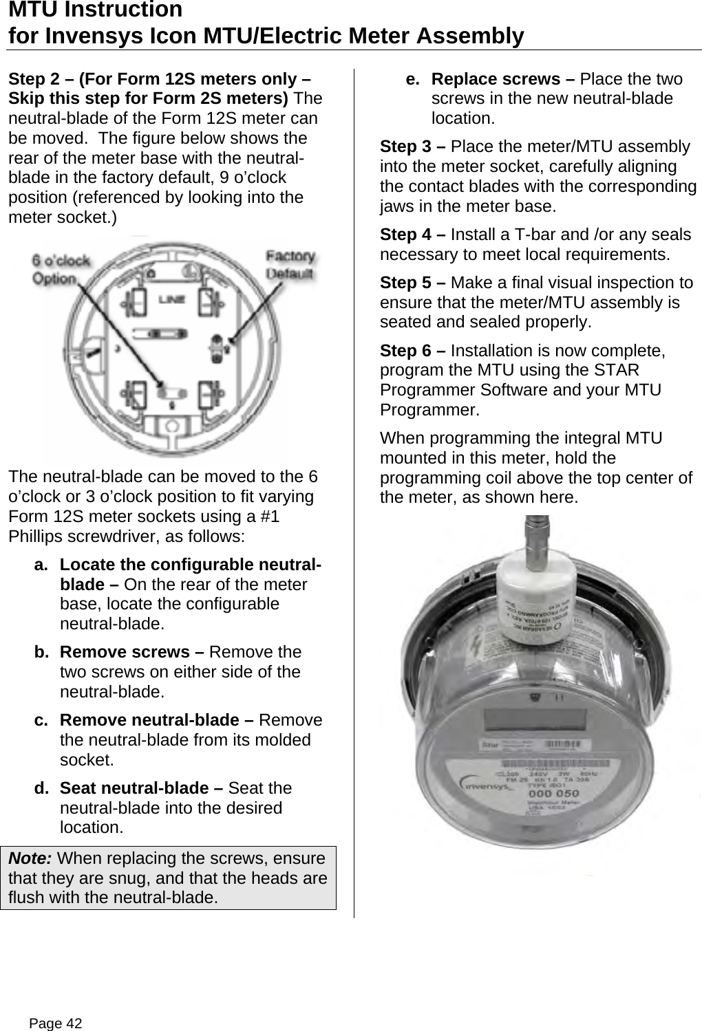 MTU Instruction for Invensys Icon MTU/Electric Meter Assembly Step 2 – (For Form 12S meters only – Skip this step for Form 2S meters) The neutral-blade of the Form 12S meter can be moved.  The figure below shows the rear of the meter base with the neutral-blade in the factory default, 9 o’clock position (referenced by looking into the meter socket.) The neutral-blade can be moved to the 6 o’clock or 3 o’clock position to fit varying Form 12S meter sockets using a #1 Phillips screwdriver, as follows: a.  Locate the configurable neutral-blade – On the rear of the meter base, locate the configurable neutral-blade. b.  Remove screws – Remove the two screws on either side of the neutral-blade. c.  Remove neutral-blade – Remove the neutral-blade from its molded socket. d.  Seat neutral-blade – Seat the neutral-blade into the desired location. Note: When replacing the screws, ensure that they are snug, and that the heads are flush with the neutral-blade. e.  Replace screws – Place the two screws in the new neutral-blade location. Step 3 – Place the meter/MTU assembly into the meter socket, carefully aligning the contact blades with the corresponding jaws in the meter base. Step 4 – Install a T-bar and /or any seals necessary to meet local requirements. Step 5 – Make a final visual inspection to ensure that the meter/MTU assembly is seated and sealed properly. Step 6 – Installation is now complete, program the MTU using the STAR Programmer Software and your MTU Programmer. When programming the integral MTU mounted in this meter, hold the programming coil above the top center of the meter, as shown here.  Page 42