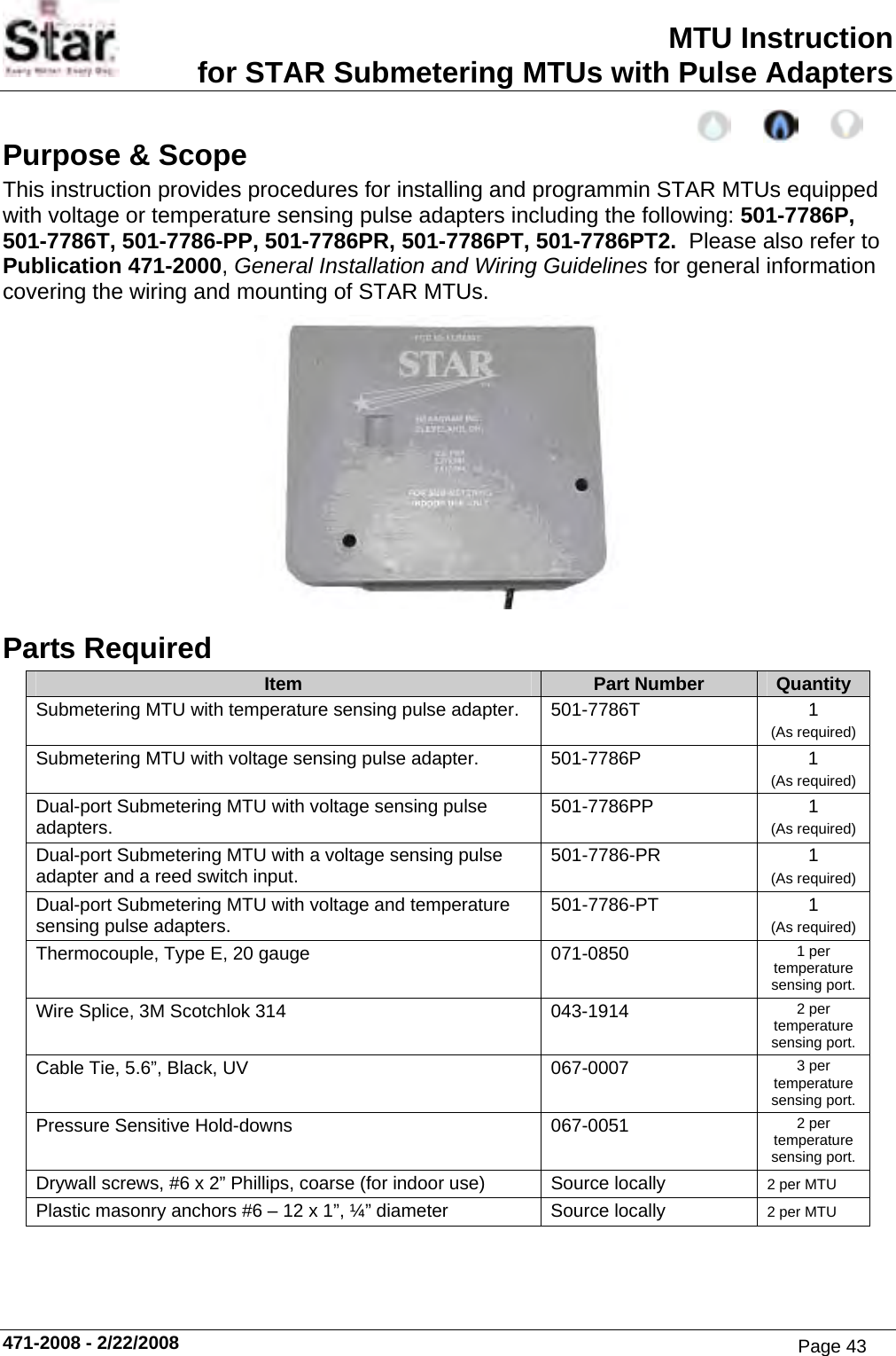 MTU Instruction for STAR Submetering MTUs with Pulse Adapters Purpose &amp; Scope This instruction provides procedures for installing and programmin STAR MTUs equipped with voltage or temperature sensing pulse adapters including the following: 501-7786P, 501-7786T, 501-7786-PP, 501-7786PR, 501-7786PT, 501-7786PT2.  Please also refer to Publication 471-2000, General Installation and Wiring Guidelines for general information covering the wiring and mounting of STAR MTUs.  Parts Required Item  Part Number  Quantity Submetering MTU with temperature sensing pulse adapter.  501-7786T  1 (As required) Submetering MTU with voltage sensing pulse adapter.  501-7786P  1 (As required) Dual-port Submetering MTU with voltage sensing pulse adapters.  501-7786PP 1 (As required) Dual-port Submetering MTU with a voltage sensing pulse adapter and a reed switch input.  501-7786-PR 1 (As required) Dual-port Submetering MTU with voltage and temperature sensing pulse adapters.  501-7786-PT 1 (As required) Thermocouple, Type E, 20 gauge  071-0850  1 per temperature sensing port. Wire Splice, 3M Scotchlok 314  043-1914  2 per temperature sensing port. Cable Tie, 5.6”, Black, UV  067-0007  3 per temperature sensing port. Pressure Sensitive Hold-downs  067-0051  2 per temperature sensing port. Drywall screws, #6 x 2” Phillips, coarse (for indoor use)  Source locally  2 per MTU Plastic masonry anchors #6 – 12 x 1”, ¼” diameter  Source locally  2 per MTU      471-2008 - 2/22/2008 Page 43