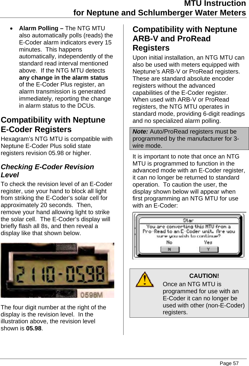 MTU Instruction for Neptune and Schlumberger Water Meters • Alarm Polling – The NTG MTU also automatically polls (reads) the E-Coder alarm indicators every 15 minutes.  This happens automatically, independently of the standard read interval mentioned above.  If the NTG MTU detects any change in the alarm status of the E-Coder Plus register, an alarm transmission is generated immediately, reporting the change in alarm status to the DCUs. Compatibility with Neptune E-Coder Registers Hexagram’s NTG MTU is compatible with Neptune E-Coder Plus solid state registers revision 05.98 or higher. Checking E-Coder Revision Level To check the revision level of an E-Coder register, use your hand to block all light from striking the E-Coder’s solar cell for approximately 20 seconds.  Then, remove your hand allowing light to strike the solar cell.  The E-Coder’s display will briefly flash all 8s, and then reveal a display like that shown below.  The four digit number at the right of the display is the revision level.  In the illustration above, the revision level shown is 05.98. Compatibility with Neptune ARB-V and ProRead Registers Upon initial installation, an NTG MTU can also be used with meters equipped with Neptune’s ARB-V or ProRead registers.  These are standard absolute encoder registers without the advanced capabilities of the E-Coder register.  When used with ARB-V or ProRead registers, the NTG MTU operates in standard mode, providing 6-digit readings and no specialized alarm polling. Note: Auto/ProRead registers must be programmed by the manufacturer for 3-wire mode. It is important to note that once an NTG MTU is programmed to function in the advanced mode with an E-Coder register, it can no longer be returned to standard operation.  To caution the user, the display shown below will appear when first programming an NTG MTU for use with an E-Coder:   CAUTION! Once an NTG MTU is programmed for use with an E-Coder it can no longer be used with other (non-E-Coder) registers.   Page 57