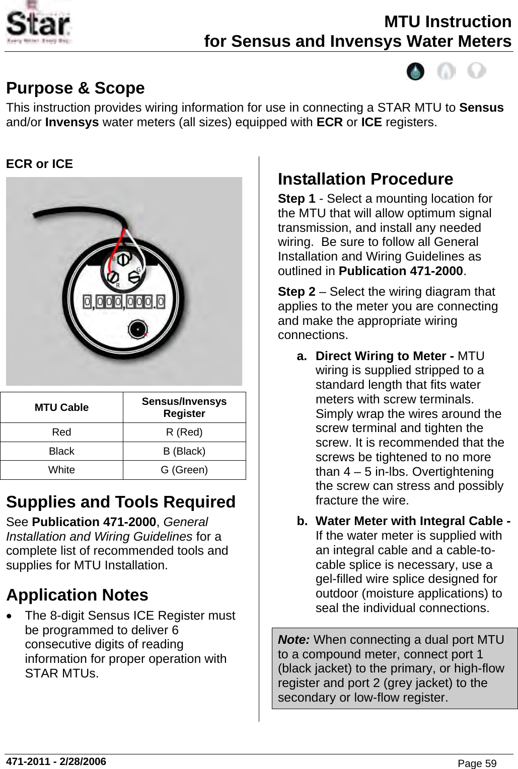 MTU Instruction for Sensus and Invensys Water Meters Purpose &amp; Scope This instruction provides wiring information for use in connecting a STAR MTU to Sensus and/or Invensys water meters (all sizes) equipped with ECR or ICE registers.  ECR or ICE  MTU Cable  Sensus/Invensys Register Red R (Red) Black B (Black) White G (Green) Supplies and Tools Required See Publication 471-2000, General Installation and Wiring Guidelines for a complete list of recommended tools and supplies for MTU Installation. Application Notes •  The 8-digit Sensus ICE Register must be programmed to deliver 6 consecutive digits of reading information for proper operation with STAR MTUs. Installation Procedure Step 1 - Select a mounting location for the MTU that will allow optimum signal transmission, and install any needed wiring.  Be sure to follow all General Installation and Wiring Guidelines as outlined in Publication 471-2000. Step 2 – Select the wiring diagram that applies to the meter you are connecting and make the appropriate wiring connections. a.  Direct Wiring to Meter - MTU wiring is supplied stripped to a standard length that fits water meters with screw terminals. Simply wrap the wires around the screw terminal and tighten the screw. It is recommended that the screws be tightened to no more than 4 – 5 in-lbs. Overtightening the screw can stress and possibly fracture the wire. b.  Water Meter with Integral Cable - If the water meter is supplied with an integral cable and a cable-to-cable splice is necessary, use a gel-filled wire splice designed for outdoor (moisture applications) to seal the individual connections. Note: When connecting a dual port MTU to a compound meter, connect port 1 (black jacket) to the primary, or high-flow register and port 2 (grey jacket) to the secondary or low-flow register. 471-2011 - 2/28/2006 Page 59