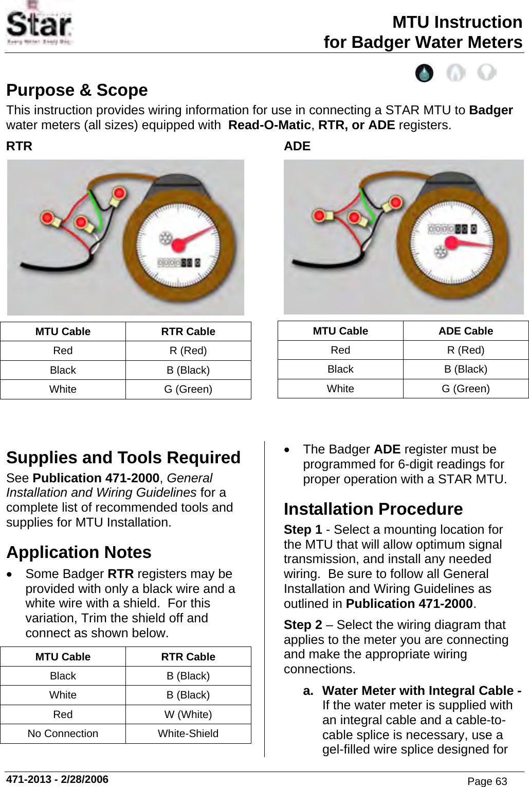 MTU Instruction for Badger Water Meters Purpose &amp; Scope This instruction provides wiring information for use in connecting a STAR MTU to Badger water meters (all sizes) equipped with  Read-O-Matic, RTR, or ADE registers. RTR  MTU Cable  RTR Cable Red R (Red) Black B (Black) White G (Green) ADE  MTU Cable  ADE Cable Red R (Red) Black B (Black) White G (Green)   Supplies and Tools Required See Publication 471-2000, General Installation and Wiring Guidelines for a complete list of recommended tools and supplies for MTU Installation. Application Notes • Some Badger RTR registers may be provided with only a black wire and a white wire with a shield.  For this variation, Trim the shield off and connect as shown below. MTU Cable  RTR Cable Black B (Black) White B (Black) Red W (White) No Connection  White-Shield • The Badger ADE register must be programmed for 6-digit readings for proper operation with a STAR MTU. Installation Procedure Step 1 - Select a mounting location for the MTU that will allow optimum signal transmission, and install any needed wiring.  Be sure to follow all General Installation and Wiring Guidelines as outlined in Publication 471-2000. Step 2 – Select the wiring diagram that applies to the meter you are connecting and make the appropriate wiring connections. a.  Water Meter with Integral Cable - If the water meter is supplied with an integral cable and a cable-to-cable splice is necessary, use a gel-filled wire splice designed for 471-2013 - 2/28/2006 Page 63