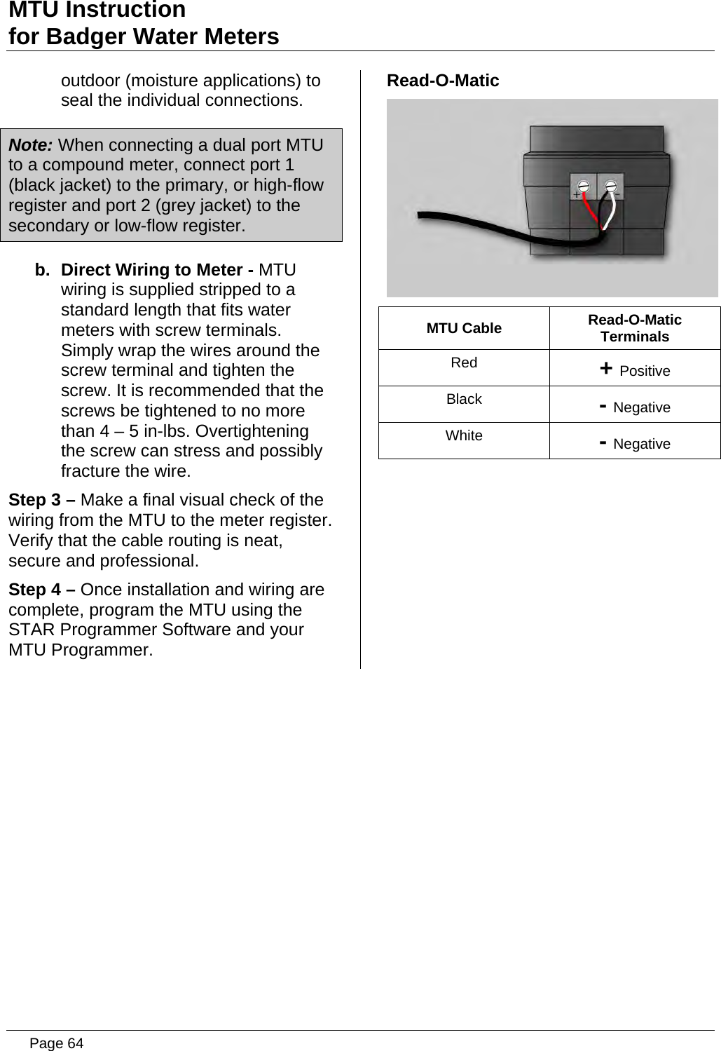MTU Instruction for Badger Water Meters outdoor (moisture applications) to seal the individual connections. Note: When connecting a dual port MTU to a compound meter, connect port 1 (black jacket) to the primary, or high-flow register and port 2 (grey jacket) to the secondary or low-flow register. b.  Direct Wiring to Meter - MTU wiring is supplied stripped to a standard length that fits water meters with screw terminals. Simply wrap the wires around the screw terminal and tighten the screw. It is recommended that the screws be tightened to no more than 4 – 5 in-lbs. Overtightening the screw can stress and possibly fracture the wire. Step 3 – Make a final visual check of the wiring from the MTU to the meter register.  Verify that the cable routing is neat, secure and professional. Step 4 – Once installation and wiring are complete, program the MTU using the STAR Programmer Software and your MTU Programmer. Read-O-Matic  MTU Cable  Read-O-Matic Terminals Red  + Positive Black  - Negative White  - Negative   Page 64