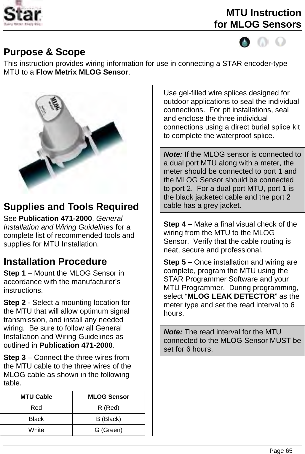 MTU Instruction for MLOG Sensors Purpose &amp; Scope This instruction provides wiring information for use in connecting a STAR encoder-type MTU to a Flow Metrix MLOG Sensor.   Supplies and Tools Required See Publication 471-2000, General Installation and Wiring Guidelines for a complete list of recommended tools and supplies for MTU Installation. Installation Procedure Step 1 – Mount the MLOG Sensor in accordance with the manufacturer’s instructions. Step 2 - Select a mounting location for the MTU that will allow optimum signal transmission, and install any needed wiring.  Be sure to follow all General Installation and Wiring Guidelines as outlined in Publication 471-2000. Step 3 – Connect the three wires from the MTU cable to the three wires of the MLOG cable as shown in the following table. MTU Cable  MLOG Sensor Red R (Red) Black B (Black) White G (Green) Use gel-filled wire splices designed for outdoor applications to seal the individual connections.  For pit installations, seal and enclose the three individual connections using a direct burial splice kit to complete the waterproof splice. Note: If the MLOG sensor is connected to a dual port MTU along with a meter, the meter should be connected to port 1 and the MLOG Sensor should be connected to port 2.  For a dual port MTU, port 1 is the black jacketed cable and the port 2 cable has a grey jacket. Step 4 – Make a final visual check of the wiring from the MTU to the MLOG Sensor.  Verify that the cable routing is neat, secure and professional. Step 5 – Once installation and wiring are complete, program the MTU using the STAR Programmer Software and your MTU Programmer.  During programming, select “MLOG LEAK DETECTOR” as the meter type and set the read interval to 6 hours. Note: The read interval for the MTU connected to the MLOG Sensor MUST be set for 6 hours.  Page 65