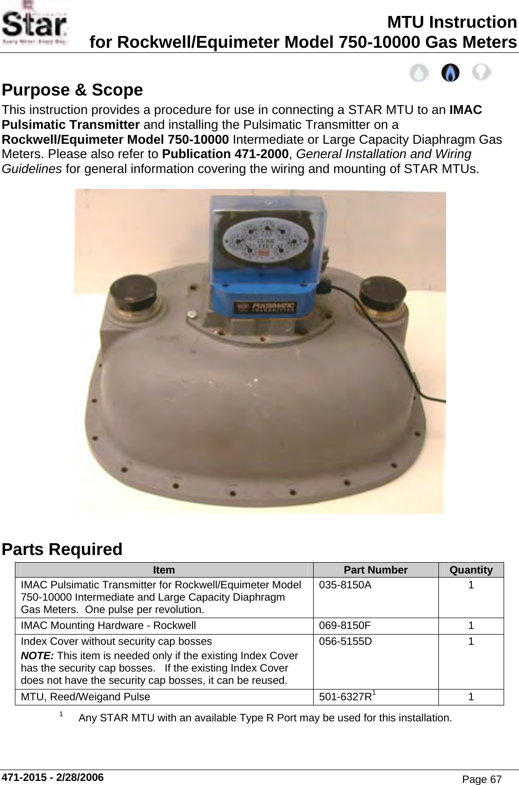MTU Instruction for Rockwell/Equimeter Model 750-10000 Gas Meters Purpose &amp; Scope This instruction provides a procedure for use in connecting a STAR MTU to an IMAC Pulsimatic Transmitter and installing the Pulsimatic Transmitter on a Rockwell/Equimeter Model 750-10000 Intermediate or Large Capacity Diaphragm Gas Meters. Please also refer to Publication 471-2000, General Installation and Wiring Guidelines for general information covering the wiring and mounting of STAR MTUs.  Parts Required Item  Part Number  Quantity IMAC Pulsimatic Transmitter for Rockwell/Equimeter Model 750-10000 Intermediate and Large Capacity Diaphragm Gas Meters.  One pulse per revolution. 035-8150A 1 IMAC Mounting Hardware - Rockwell  069-8150F  1 Index Cover without security cap bosses NOTE: This item is needed only if the existing Index Cover has the security cap bosses.   If the existing Index Cover does not have the security cap bosses, it can be reused. 056-5155D 1 MTU, Reed/Weigand Pulse  501-6327R11 1  Any STAR MTU with an available Type R Port may be used for this installation.  471-2015 - 2/28/2006 Page 67