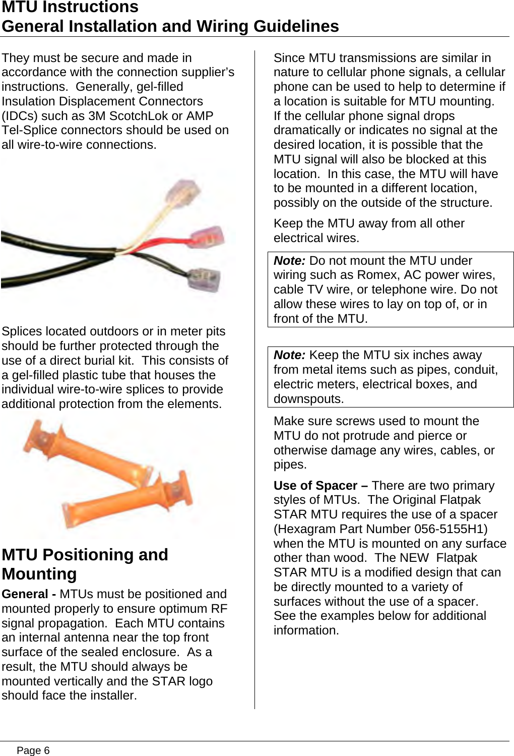 MTU Instructions General Installation and Wiring Guidelines They must be secure and made in accordance with the connection supplier’s instructions.  Generally, gel-filled Insulation Displacement Connectors (IDCs) such as 3M ScotchLok or AMP Tel-Splice connectors should be used on all wire-to-wire connections.  Splices located outdoors or in meter pits should be further protected through the use of a direct burial kit.  This consists of a gel-filled plastic tube that houses the individual wire-to-wire splices to provide additional protection from the elements.  MTU Positioning and Mounting General - MTUs must be positioned and mounted properly to ensure optimum RF signal propagation.  Each MTU contains an internal antenna near the top front surface of the sealed enclosure.  As a result, the MTU should always be mounted vertically and the STAR logo should face the installer. Since MTU transmissions are similar in nature to cellular phone signals, a cellular phone can be used to help to determine if a location is suitable for MTU mounting.  If the cellular phone signal drops dramatically or indicates no signal at the desired location, it is possible that the MTU signal will also be blocked at this location.  In this case, the MTU will have to be mounted in a different location, possibly on the outside of the structure. Keep the MTU away from all other electrical wires.  Note: Do not mount the MTU under wiring such as Romex, AC power wires, cable TV wire, or telephone wire. Do not allow these wires to lay on top of, or in front of the MTU.  Note: Keep the MTU six inches away from metal items such as pipes, conduit, electric meters, electrical boxes, and downspouts. Make sure screws used to mount the MTU do not protrude and pierce or otherwise damage any wires, cables, or pipes.  Use of Spacer – There are two primary styles of MTUs.  The Original Flatpak STAR MTU requires the use of a spacer (Hexagram Part Number 056-5155H1) when the MTU is mounted on any surface other than wood.  The NEW  Flatpak STAR MTU is a modified design that can be directly mounted to a variety of surfaces without the use of a spacer.  See the examples below for additional information.   Page 6