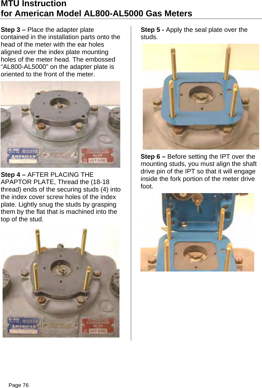 MTU Instruction for American Model AL800-AL5000 Gas Meters Step 3 – Place the adapter plate contained in the installation parts onto the head of the meter with the ear holes aligned over the index plate mounting holes of the meter head. The embossed “AL800-AL5000” on the adapter plate is oriented to the front of the meter.  Step 4 – AFTER PLACING THE APAPTOR PLATE, Thread the (18-18 thread) ends of the securing studs (4) into the index cover screw holes of the index plate. Lightly snug the studs by grasping them by the flat that is machined into the top of the stud.  Step 5 - Apply the seal plate over the studs.  Step 6 – Before setting the IPT over the mounting studs, you must align the shaft drive pin of the IPT so that it will engage inside the fork portion of the meter drive foot.  Page 76