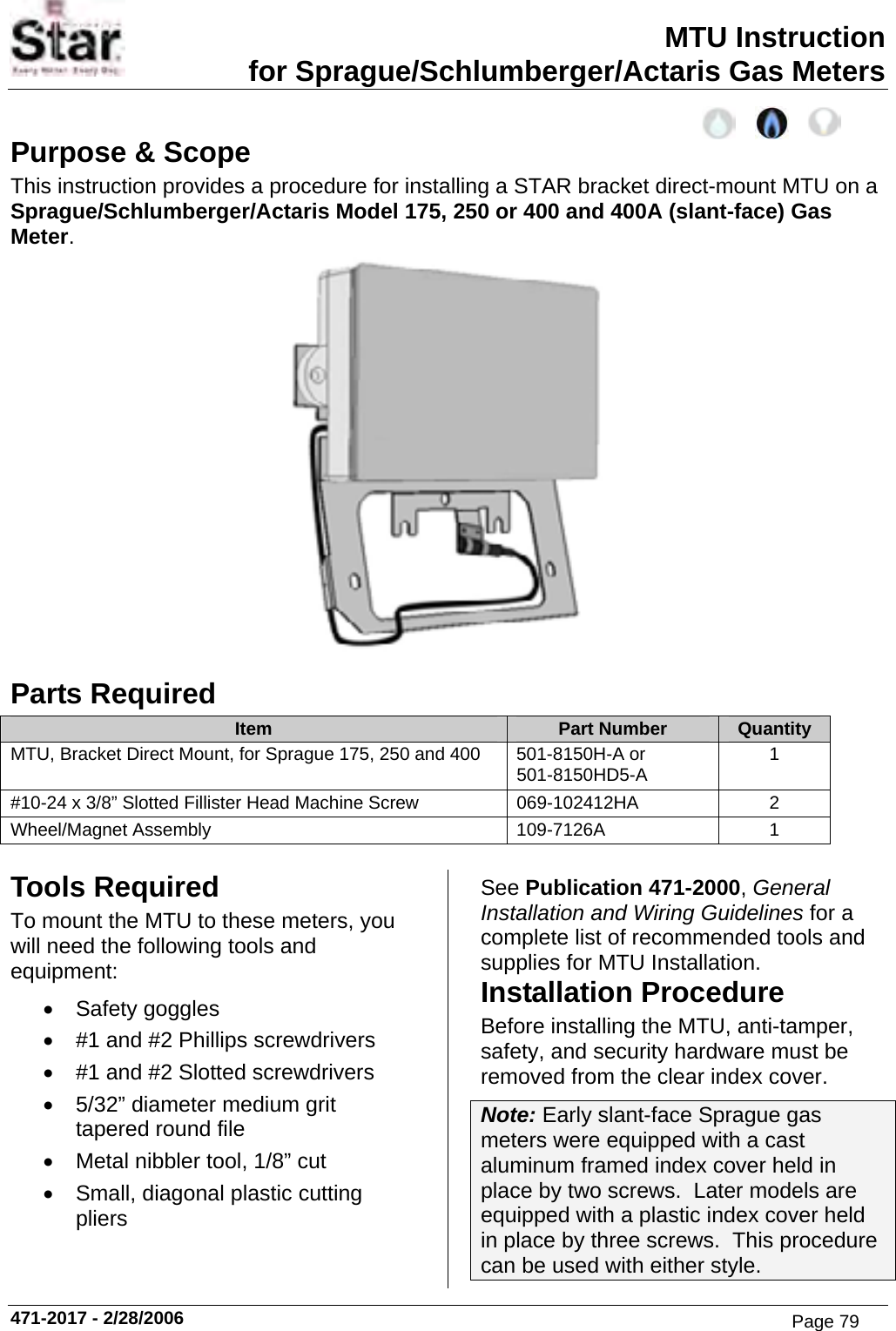 MTU Instruction for Sprague/Schlumberger/Actaris Gas Meters Purpose &amp; Scope This instruction provides a procedure for installing a STAR bracket direct-mount MTU on a Sprague/Schlumberger/Actaris Model 175, 250 or 400 and 400A (slant-face) Gas Meter.  Parts Required Item  Part Number  Quantity MTU, Bracket Direct Mount, for Sprague 175, 250 and 400  501-8150H-A or 501-8150HD5-A  1 #10-24 x 3/8” Slotted Fillister Head Machine Screw  069-102412HA  2 Wheel/Magnet Assembly  109-7126A  1  Tools Required To mount the MTU to these meters, you will need the following tools and equipment: • Safety goggles •  #1 and #2 Phillips screwdrivers •  #1 and #2 Slotted screwdrivers •  5/32” diameter medium grit tapered round file •  Metal nibbler tool, 1/8” cut •  Small, diagonal plastic cutting pliers See Publication 471-2000, General Installation and Wiring Guidelines for a complete list of recommended tools and supplies for MTU Installation. Installation Procedure Before installing the MTU, anti-tamper, safety, and security hardware must be removed from the clear index cover. Note: Early slant-face Sprague gas meters were equipped with a cast aluminum framed index cover held in place by two screws.  Later models are equipped with a plastic index cover held in place by three screws.  This procedure can be used with either style. 471-2017 - 2/28/2006 Page 79