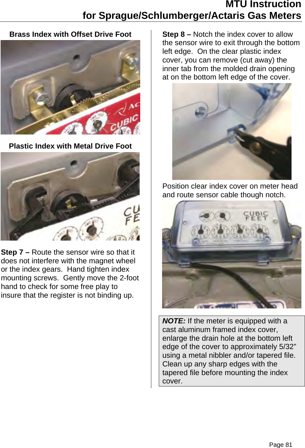 MTU Instruction for Sprague/Schlumberger/Actaris Gas Meters Brass Index with Offset Drive Foot  Plastic Index with Metal Drive Foot  Step 7 – Route the sensor wire so that it does not interfere with the magnet wheel or the index gears.  Hand tighten index mounting screws.  Gently move the 2-foot hand to check for some free play to insure that the register is not binding up. Step 8 – Notch the index cover to allow the sensor wire to exit through the bottom left edge.  On the clear plastic index cover, you can remove (cut away) the inner tab from the molded drain opening at on the bottom left edge of the cover.  Position clear index cover on meter head and route sensor cable though notch.  NOTE: If the meter is equipped with a cast aluminum framed index cover, enlarge the drain hole at the bottom left edge of the cover to approximately 5/32” using a metal nibbler and/or tapered file.  Clean up any sharp edges with the tapered file before mounting the index cover. Page 81
