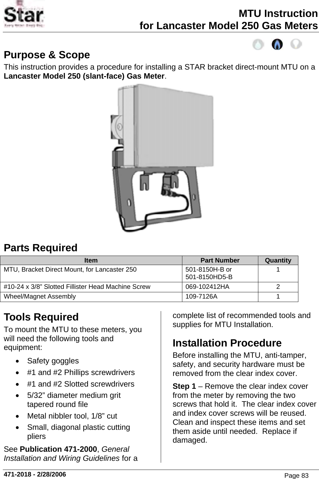 MTU Instruction for Lancaster Model 250 Gas Meters Purpose &amp; Scope This instruction provides a procedure for installing a STAR bracket direct-mount MTU on a Lancaster Model 250 (slant-face) Gas Meter.  Parts Required Item  Part Number  Quantity MTU, Bracket Direct Mount, for Lancaster 250  501-8150H-B or 501-8150HD5-B  1 #10-24 x 3/8” Slotted Fillister Head Machine Screw  069-102412HA  2 Wheel/Magnet Assembly  109-7126A  1  Tools Required To mount the MTU to these meters, you will need the following tools and equipment: • Safety goggles •  #1 and #2 Phillips screwdrivers •  #1 and #2 Slotted screwdrivers •  5/32” diameter medium grit tapered round file •  Metal nibbler tool, 1/8” cut •  Small, diagonal plastic cutting pliers See Publication 471-2000, General Installation and Wiring Guidelines for a complete list of recommended tools and supplies for MTU Installation. Installation Procedure Before installing the MTU, anti-tamper, safety, and security hardware must be removed from the clear index cover. Step 1 – Remove the clear index cover from the meter by removing the two screws that hold it.  The clear index cover and index cover screws will be reused.  Clean and inspect these items and set them aside until needed.  Replace if damaged. 471-2018 - 2/28/2006 Page 83