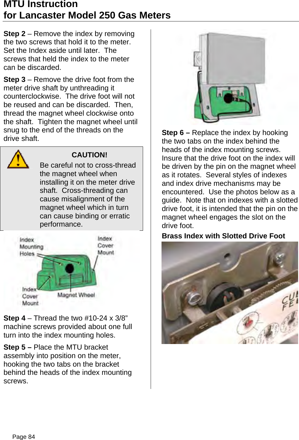 MTU Instruction for Lancaster Model 250 Gas Meters Step 2 – Remove the index by removing the two screws that hold it to the meter.  Set the Index aside until later.  The screws that held the index to the meter can be discarded. Step 3 – Remove the drive foot from the meter drive shaft by unthreading it counterclockwise.  The drive foot will not be reused and can be discarded.  Then, thread the magnet wheel clockwise onto the shaft.  Tighten the magnet wheel until snug to the end of the threads on the drive shaft.  CAUTION! Be careful not to cross-thread the magnet wheel when installing it on the meter drive shaft.  Cross-threading can cause misalignment of the magnet wheel which in turn can cause binding or erratic performance.  Step 4 – Thread the two #10-24 x 3/8” machine screws provided about one full turn into the index mounting holes. Step 5 – Place the MTU bracket assembly into position on the meter, hooking the two tabs on the bracket behind the heads of the index mounting screws.  Step 6 – Replace the index by hooking the two tabs on the index behind the heads of the index mounting screws.  Insure that the drive foot on the index will be driven by the pin on the magnet wheel as it rotates.  Several styles of indexes and index drive mechanisms may be encountered.  Use the photos below as a guide.  Note that on indexes with a slotted drive foot, it is intended that the pin on the magnet wheel engages the slot on the drive foot. Brass Index with Slotted Drive Foot  Page 84