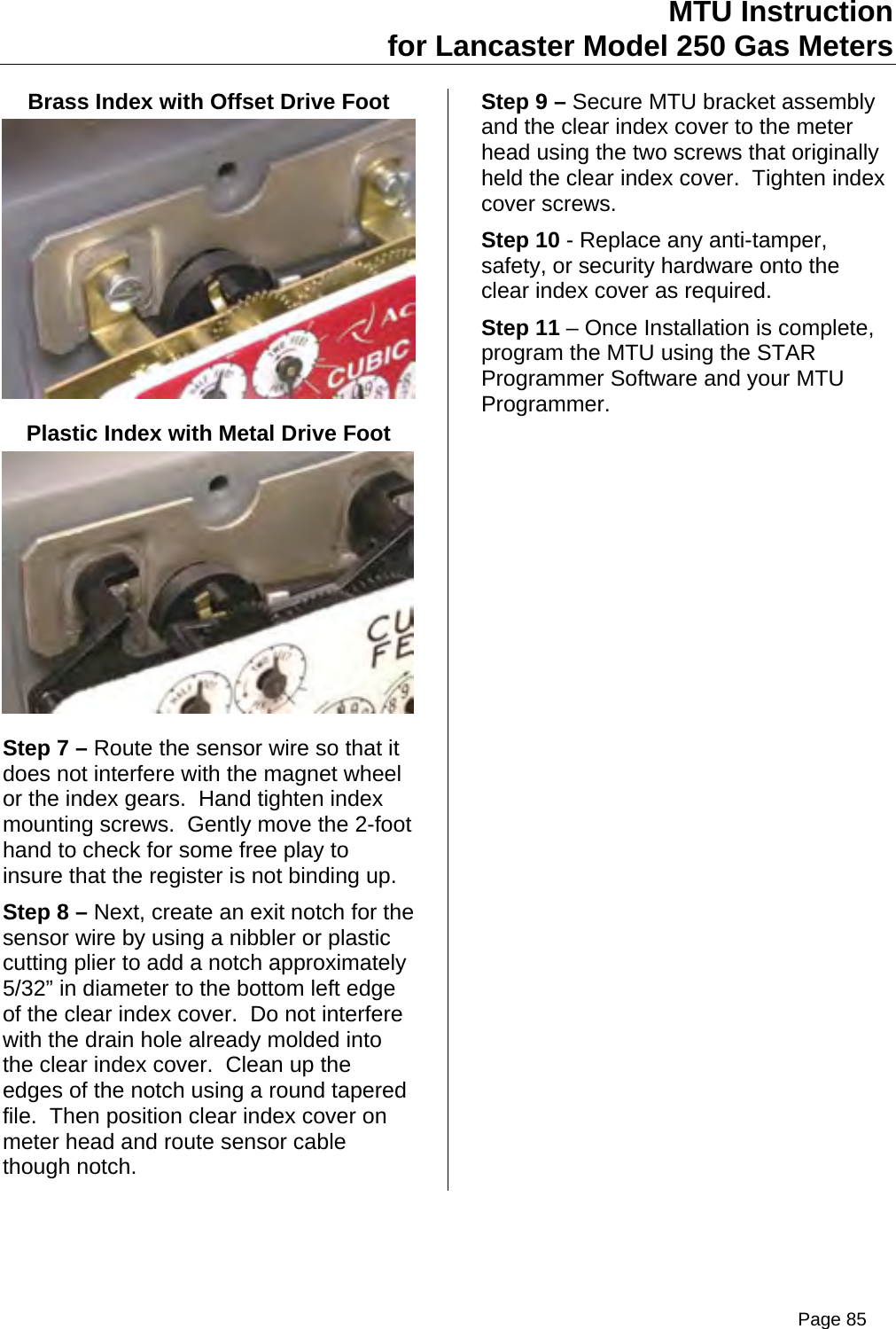 MTU Instruction for Lancaster Model 250 Gas Meters Brass Index with Offset Drive Foot  Plastic Index with Metal Drive Foot  Step 7 – Route the sensor wire so that it does not interfere with the magnet wheel or the index gears.  Hand tighten index mounting screws.  Gently move the 2-foot hand to check for some free play to insure that the register is not binding up. Step 8 – Next, create an exit notch for the sensor wire by using a nibbler or plastic cutting plier to add a notch approximately 5/32” in diameter to the bottom left edge of the clear index cover.  Do not interfere with the drain hole already molded into the clear index cover.  Clean up the edges of the notch using a round tapered file.  Then position clear index cover on meter head and route sensor cable though notch. Step 9 – Secure MTU bracket assembly and the clear index cover to the meter head using the two screws that originally held the clear index cover.  Tighten index cover screws. Step 10 - Replace any anti-tamper, safety, or security hardware onto the clear index cover as required. Step 11 – Once Installation is complete, program the MTU using the STAR Programmer Software and your MTU Programmer. Page 85