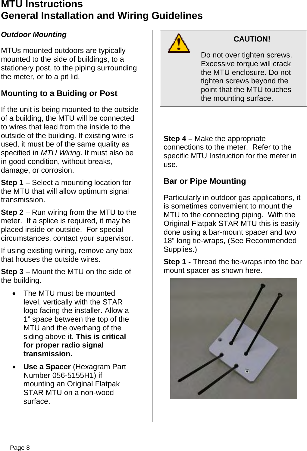 MTU Instructions General Installation and Wiring Guidelines Outdoor Mounting MTUs mounted outdoors are typically mounted to the side of buildings, to a stationery post, to the piping surrounding the meter, or to a pit lid. Mounting to a Buiding or Post If the unit is being mounted to the outside of a building, the MTU will be connected to wires that lead from the inside to the outside of the building. If existing wire is used, it must be of the same quality as specified in MTU Wiring. It must also be in good condition, without breaks, damage, or corrosion. Step 1 – Select a mounting location for the MTU that will allow optimum signal transmission. Step 2 – Run wiring from the MTU to the meter.  If a splice is required, it may be placed inside or outside.  For special circumstances, contact your supervisor. If using existing wiring, remove any box that houses the outside wires. Step 3 – Mount the MTU on the side of the building. •  The MTU must be mounted level, vertically with the STAR logo facing the installer. Allow a 1” space between the top of the MTU and the overhang of the siding above it. This is critical for proper radio signal transmission. • Use a Spacer (Hexagram Part Number 056-5155H1) if mounting an Original Flatpak STAR MTU on a non-wood surface.   CAUTION! Do not over tighten screws. Excessive torque will crack the MTU enclosure. Do not tighten screws beyond the point that the MTU touches the mounting surface.  Step 4 – Make the appropriate connections to the meter.  Refer to the specific MTU Instruction for the meter in use. Bar or Pipe Mounting Particularly in outdoor gas applications, it is sometimes convemient to mount the MTU to the connecting piping.  With the Original Flatpak STAR MTU this is easily done using a bar-mount spacer and two 18” long tie-wraps, (See Recommended Supplies.) Step 1 - Thread the tie-wraps into the bar mount spacer as shown here.    Page 8