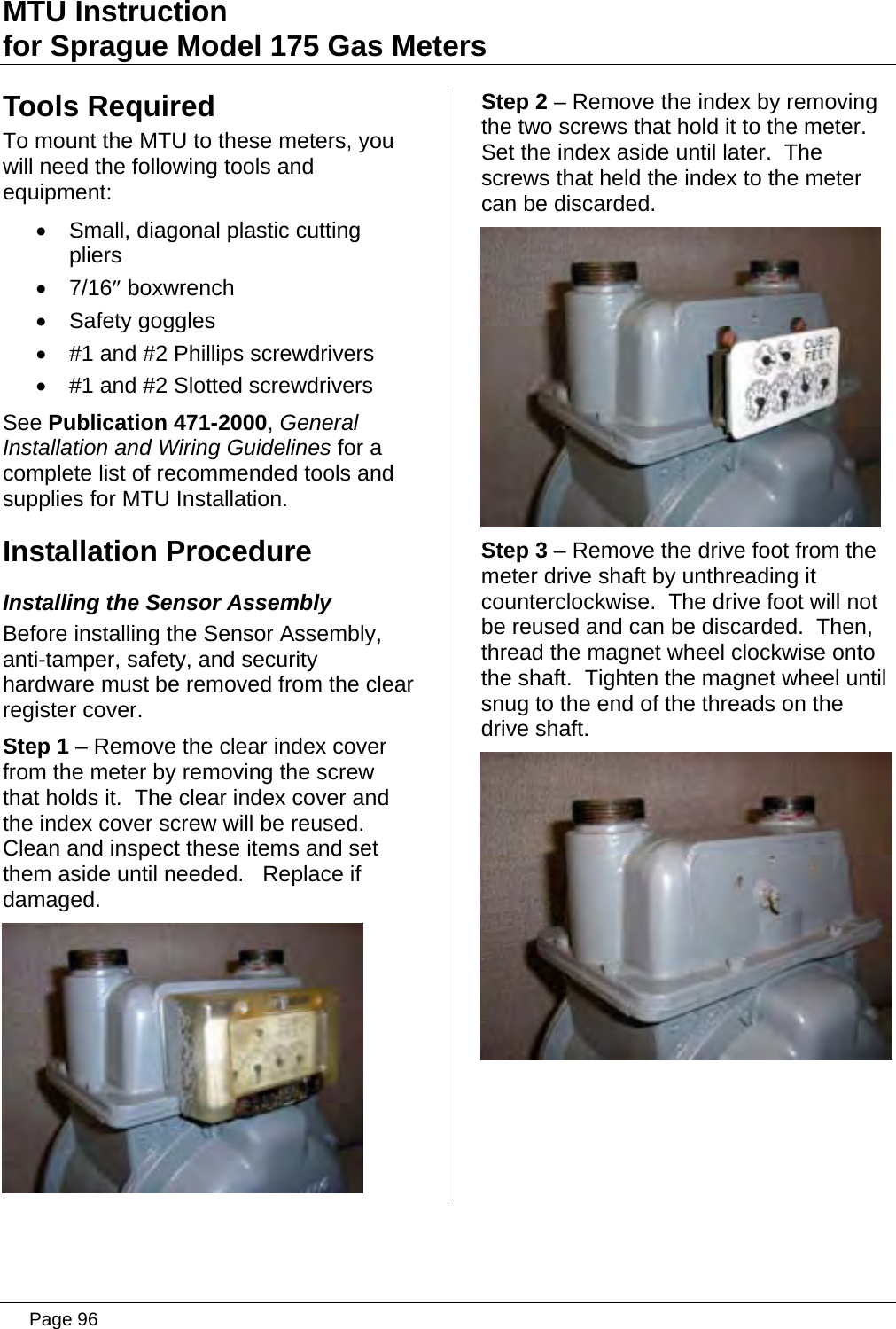 MTU Instruction for Sprague Model 175 Gas Meters Tools Required To mount the MTU to these meters, you will need the following tools and equipment: •  Small, diagonal plastic cutting pliers • 7/16″ boxwrench • Safety goggles •  #1 and #2 Phillips screwdrivers •  #1 and #2 Slotted screwdrivers See Publication 471-2000, General Installation and Wiring Guidelines for a complete list of recommended tools and supplies for MTU Installation. Installation Procedure Installing the Sensor Assembly Before installing the Sensor Assembly, anti-tamper, safety, and security hardware must be removed from the clear register cover. Step 1 – Remove the clear index cover from the meter by removing the screw that holds it.  The clear index cover and the index cover screw will be reused.  Clean and inspect these items and set them aside until needed.   Replace if damaged.  Step 2 – Remove the index by removing the two screws that hold it to the meter.  Set the index aside until later.  The screws that held the index to the meter can be discarded.  Step 3 – Remove the drive foot from the meter drive shaft by unthreading it counterclockwise.  The drive foot will not be reused and can be discarded.  Then, thread the magnet wheel clockwise onto the shaft.  Tighten the magnet wheel until snug to the end of the threads on the drive shaft.   Page 96