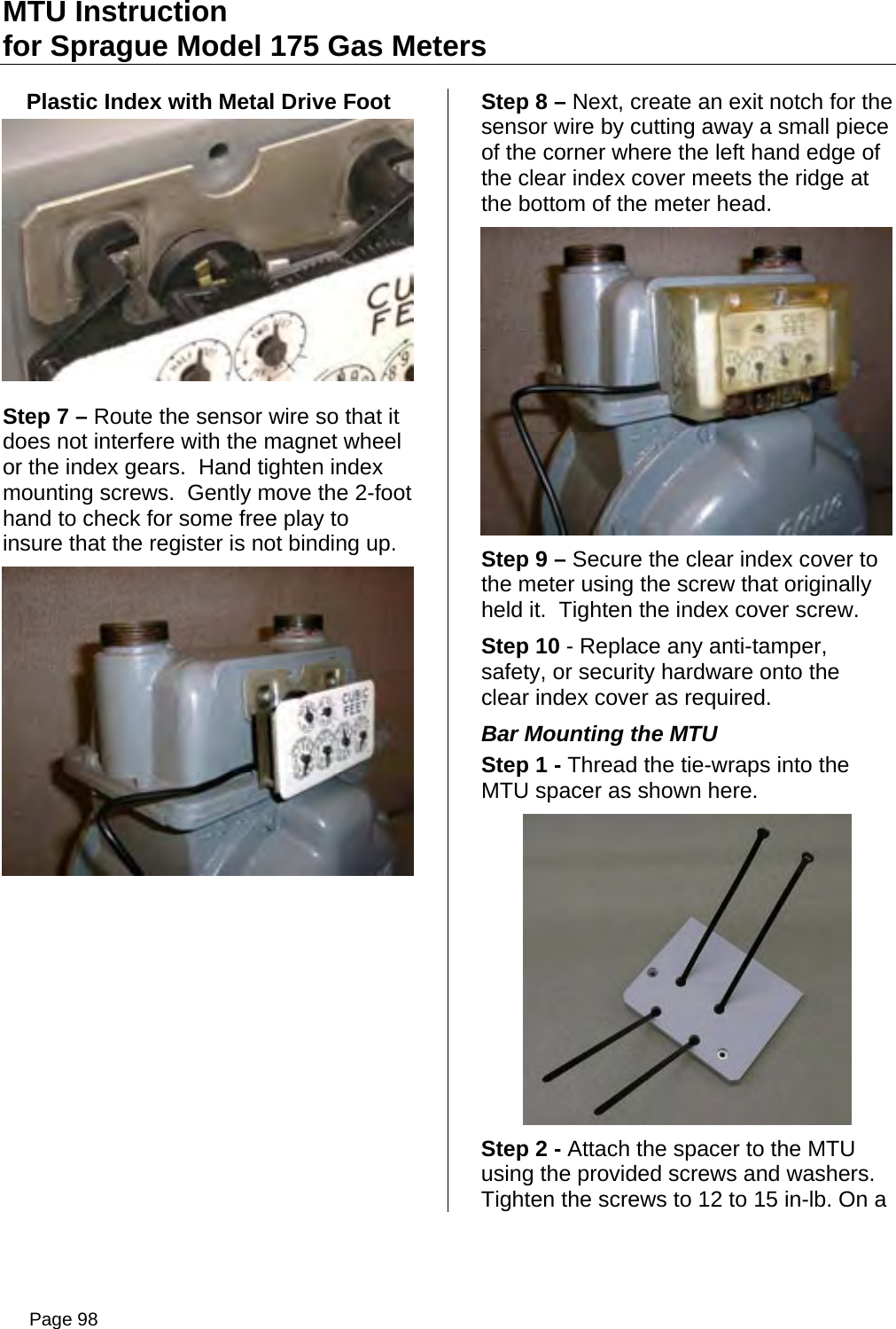MTU Instruction for Sprague Model 175 Gas Meters Plastic Index with Metal Drive Foot  Step 7 – Route the sensor wire so that it does not interfere with the magnet wheel or the index gears.  Hand tighten index mounting screws.  Gently move the 2-foot hand to check for some free play to insure that the register is not binding up.  Step 8 – Next, create an exit notch for the sensor wire by cutting away a small piece of the corner where the left hand edge of the clear index cover meets the ridge at the bottom of the meter head.    Step 9 – Secure the clear index cover to the meter using the screw that originally held it.  Tighten the index cover screw. Step 10 - Replace any anti-tamper, safety, or security hardware onto the clear index cover as required. Bar Mounting the MTU Step 1 - Thread the tie-wraps into the MTU spacer as shown here.  Step 2 - Attach the spacer to the MTU using the provided screws and washers. Tighten the screws to 12 to 15 in-lb. On a Page 98