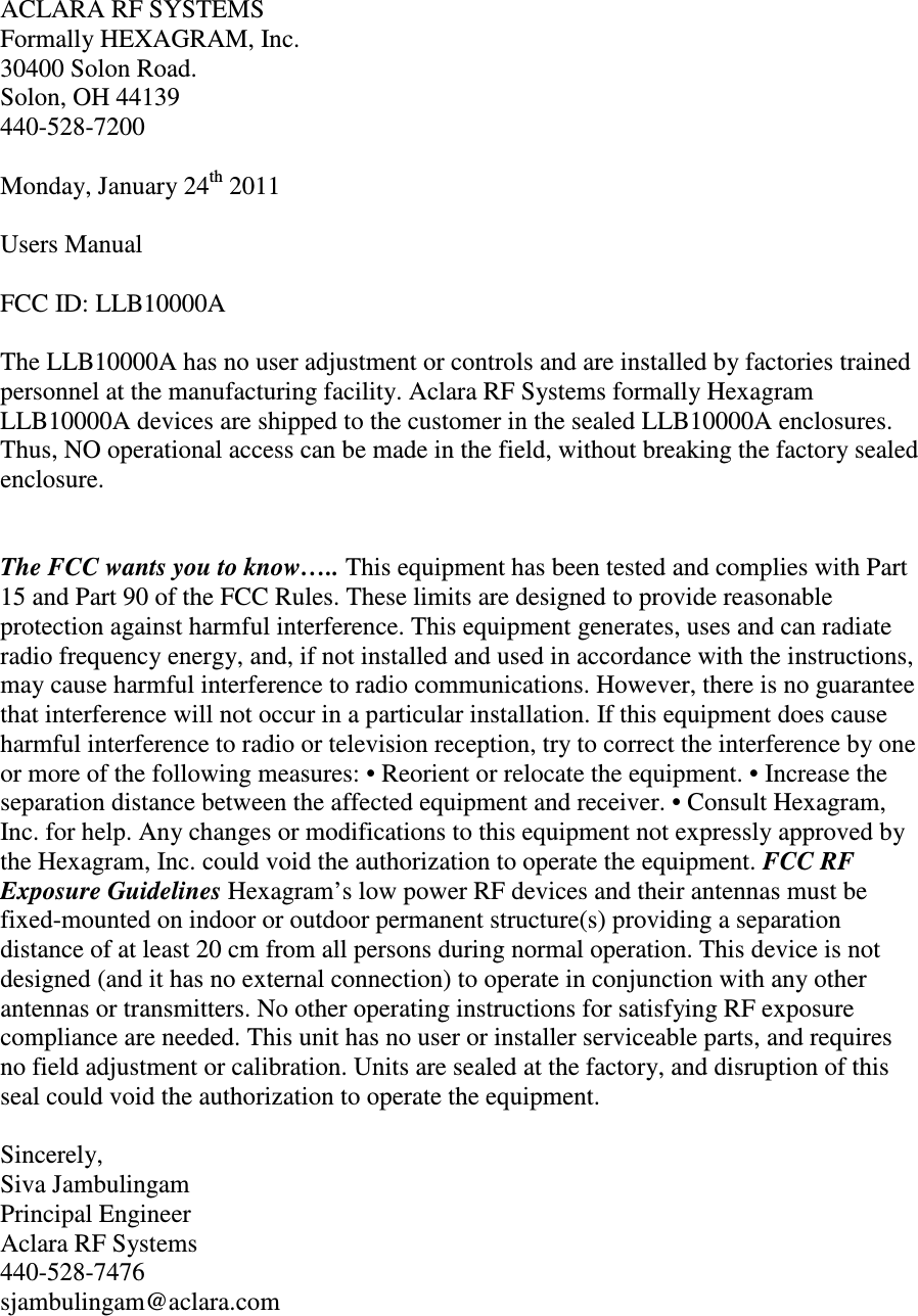 ACLARA RF SYSTEMS Formally HEXAGRAM, Inc. 30400 Solon Road. Solon, OH 44139 440-528-7200  Monday, January 24th 2011   Users Manual  FCC ID: LLB10000A  The LLB10000A has no user adjustment or controls and are installed by factories trained personnel at the manufacturing facility. Aclara RF Systems formally Hexagram LLB10000A devices are shipped to the customer in the sealed LLB10000A enclosures. Thus, NO operational access can be made in the field, without breaking the factory sealed enclosure.   The FCC wants you to know….. This equipment has been tested and complies with Part 15 and Part 90 of the FCC Rules. These limits are designed to provide reasonable protection against harmful interference. This equipment generates, uses and can radiate radio frequency energy, and, if not installed and used in accordance with the instructions, may cause harmful interference to radio communications. However, there is no guarantee that interference will not occur in a particular installation. If this equipment does cause harmful interference to radio or television reception, try to correct the interference by one or more of the following measures: • Reorient or relocate the equipment. • Increase the separation distance between the affected equipment and receiver. • Consult Hexagram, Inc. for help. Any changes or modifications to this equipment not expressly approved by the Hexagram, Inc. could void the authorization to operate the equipment. FCC RF Exposure Guidelines Hexagram’s low power RF devices and their antennas must be fixed-mounted on indoor or outdoor permanent structure(s) providing a separation distance of at least 20 cm from all persons during normal operation. This device is not designed (and it has no external connection) to operate in conjunction with any other antennas or transmitters. No other operating instructions for satisfying RF exposure compliance are needed. This unit has no user or installer serviceable parts, and requires no field adjustment or calibration. Units are sealed at the factory, and disruption of this seal could void the authorization to operate the equipment.  Sincerely, Siva Jambulingam Principal Engineer Aclara RF Systems 440-528-7476  sjambulingam@aclara.com 