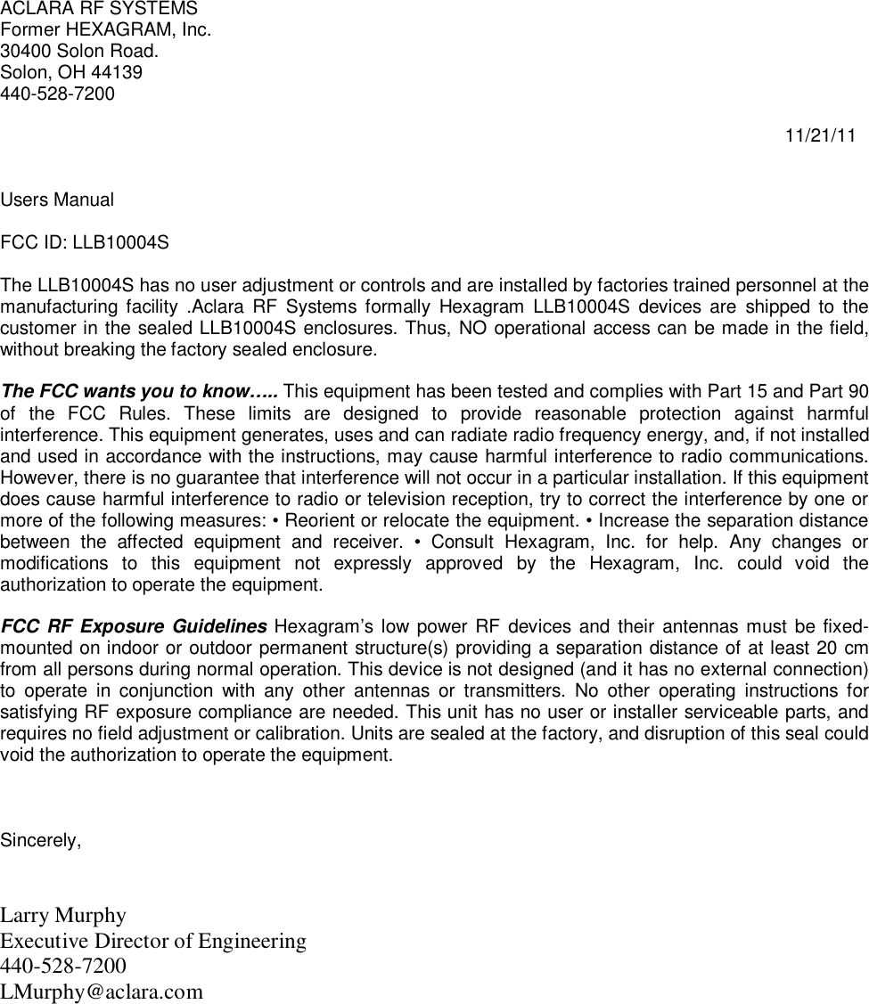 ACLARA RF SYSTEMS Former HEXAGRAM, Inc. 30400 Solon Road. Solon, OH 44139 440-528-7200                                                                                                                                                          11/21/11   Users Manual  FCC ID: LLB10004S  The LLB10004S has no user adjustment or controls and are installed by factories trained personnel at the manufacturing facility  .Aclara  RF  Systems  formally  Hexagram  LLB10004S  devices  are  shipped  to  the customer in the sealed LLB10004S enclosures. Thus, NO operational access can be made in the field, without breaking the factory sealed enclosure.  The FCC wants you to know….. This equipment has been tested and complies with Part 15 and Part 90 of  the  FCC  Rules.  These  limits  are  designed  to  provide  reasonable  protection  against  harmful interference. This equipment generates, uses and can radiate radio frequency energy, and, if not installed and used in accordance with the instructions, may cause harmful interference to radio communications. However, there is no guarantee that interference will not occur in a particular installation. If this equipment does cause harmful interference to radio or television reception, try to correct the interference by one or more of the following measures: • Reorient or relocate the equipment. • Increase the separation distance between  the  affected  equipment  and  receiver.  •  Consult  Hexagram,  Inc.  for  help.  Any  changes  or modifications  to  this  equipment  not  expressly  approved  by  the  Hexagram,  Inc.  could  void  the authorization to operate the equipment.   FCC RF  Exposure Guidelines  Hexagram’s low power RF devices and their  antennas  must be fixed-mounted on indoor or outdoor permanent structure(s) providing a separation distance of at least 20 cm from all persons during normal operation. This device is not designed (and it has no external connection) to  operate  in  conjunction  with  any  other  antennas  or  transmitters.  No  other  operating  instructions  for satisfying RF exposure compliance are needed. This unit has no user or installer serviceable parts, and requires no field adjustment or calibration. Units are sealed at the factory, and disruption of this seal could void the authorization to operate the equipment.    Sincerely,   Larry Murphy Executive Director of Engineering 440-528-7200  LMurphy@aclara.com  