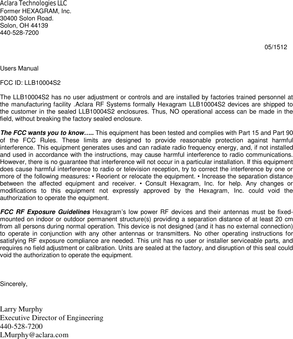 Aclara Technologies LLC Former HEXAGRAM, Inc. 30400 Solon Road. Solon, OH 44139 440-528-7200                                                                                                                                                          05/1512   Users Manual  FCC ID: LLB10004S2  The LLB10004S2 has no user adjustment or controls and are installed by factories trained personnel at the manufacturing facility .Aclara RF Systems formally Hexagram LLB10004S2 devices are shipped to the customer in the sealed LLB10004S2 enclosures. Thus, NO operational access can be made in the field, without breaking the factory sealed enclosure.  The FCC wants you to know….. This equipment has been tested and complies with Part 15 and Part 90 of  the  FCC  Rules.  These  limits  are  designed  to  provide  reasonable  protection  against  harmful interference. This equipment generates uses and can radiate radio frequency energy, and, if not installed and used in accordance with the instructions, may cause harmful interference to radio communications. However, there is no guarantee that interference will not occur in a particular installation. If this equipment does cause harmful interference to radio or television reception, try to correct the interference by one or more of the following measures: • Reorient or relocate the equipment. • Increase the separation distance between  the  affected  equipment  and  receiver.  •  Consult  Hexagram,  Inc.  for  help.  Any  changes  or modifications  to  this  equipment  not  expressly  approved  by  the  Hexagram,  Inc.  could  void  the authorization to operate the equipment.   FCC RF Exposure Guidelines Hexagram’s  low  power RF  devices and  their  antennas  must be fixed-mounted on indoor or outdoor permanent structure(s) providing a separation distance of at least 20 cm from all persons during normal operation. This device is not designed (and it has no external connection) to  operate  in  conjunction  with  any  other  antennas  or  transmitters.  No  other  operating  instructions  for satisfying RF exposure compliance are needed. This unit has no user or installer serviceable parts, and requires no field adjustment or calibration. Units are sealed at the factory, and disruption of this seal could void the authorization to operate the equipment.    Sincerely,   Larry Murphy Executive Director of Engineering 440-528-7200  LMurphy@aclara.com  