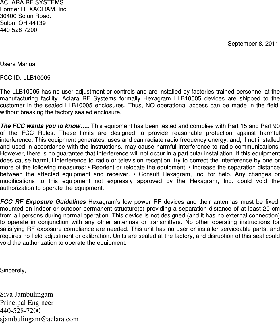 ACLARA RF SYSTEMS Former HEXAGRAM, Inc. 30400 Solon Road. Solon, OH 44139 440-528-7200                                                                                                                                           September 8, 2011   Users Manual  FCC ID: LLB10005  The LLB10005 has no user adjustment or controls and are installed by factories trained personnel at the manufacturing  facility  .Aclara  RF  Systems  formally  Hexagram  LLB10005  devices  are  shipped  to  the customer  in  the  sealed  LLB10005  enclosures.  Thus,  NO  operational  access  can  be  made  in  the  field, without breaking the factory sealed enclosure.  The FCC wants you to know….. This equipment has been tested and complies with Part 15 and Part 90 of  the  FCC  Rules.  These  limits  are  designed  to  provide  reasonable  protection  against  harmful interference. This equipment generates, uses and can radiate radio frequency energy, and, if not installed and used in accordance  with the instructions, may cause harmful interference to radio communications. However, there is no guarantee that interference will not occur in a particular installation. If this equipment does cause harmful interference to radio or television reception, try to correct the interference by one or more of the following measures: • Reorient or relocate the equipment. • Increase the separation distance between  the  affected  equipment  and  receiver.  •  Consult  Hexagram,  Inc.  for  help.  Any  changes  or modifications  to  this  equipment  not  expressly  approved  by  the  Hexagram,  Inc.  could  void  the authorization to operate the equipment.   FCC  RF  Exposure  Guidelines  Hexagram’s  low  power  RF  devices  and  their  antennas  must  be  fixed-mounted on indoor or  outdoor  permanent structure(s)  providing a separation  distance  of at  least 20 cm from all persons during normal operation. This device is not designed (and it has no external connection) to  operate  in  conjunction  with  any  other  antennas  or  transmitters.  No  other  operating  instructions  for satisfying RF exposure compliance are needed. This unit has no user or installer serviceable parts, and requires no field adjustment or calibration. Units are sealed at the factory, and disruption of this seal could void the authorization to operate the equipment.    Sincerely,   Siva Jambulingam Principal Engineer 440-528-7200  sjambulingam@aclara.com  