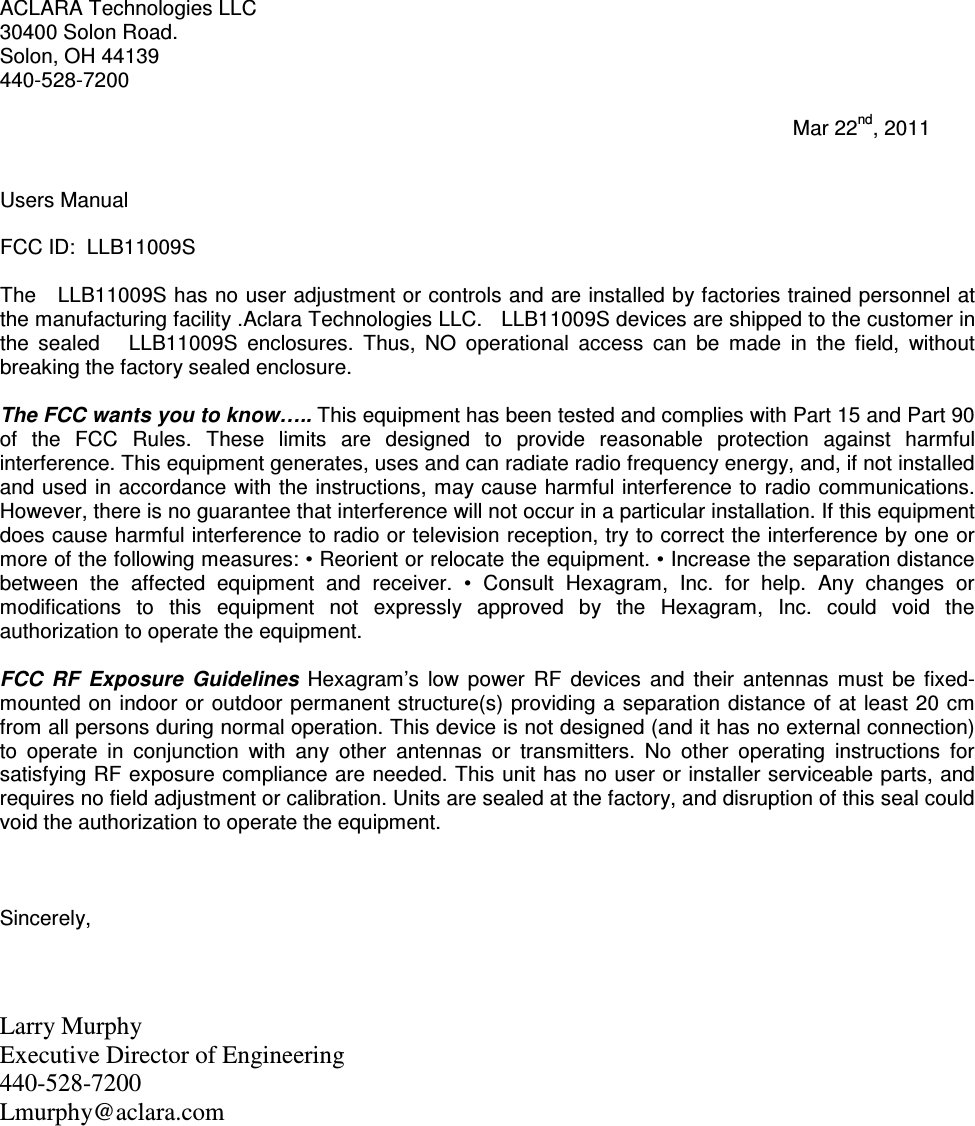 ACLARA Technologies LLC 30400 Solon Road. Solon, OH 44139 440-528-7200                                                                                                                                           Mar 22nd, 2011   Users Manual  FCC ID:  LLB11009S  The   LLB11009S has no user adjustment or controls and are installed by factories trained personnel at the manufacturing facility .Aclara Technologies LLC.   LLB11009S devices are shipped to the customer in the  sealed      LLB11009S  enclosures.  Thus,  NO  operational  access  can  be  made  in  the  field,  without breaking the factory sealed enclosure.  The FCC wants you to know….. This equipment has been tested and complies with Part 15 and Part 90 of  the  FCC  Rules.  These  limits  are  designed  to  provide  reasonable  protection  against  harmful interference. This equipment generates, uses and can radiate radio frequency energy, and, if not installed and used in accordance with the instructions, may cause harmful interference to radio communications. However, there is no guarantee that interference will not occur in a particular installation. If this equipment does cause harmful interference to radio or television reception, try to correct the interference by one or more of the following measures: • Reorient or relocate the equipment. • Increase the separation distance between  the  affected  equipment  and  receiver.  •  Consult  Hexagram,  Inc.  for  help.  Any  changes  or modifications  to  this  equipment  not  expressly  approved  by  the  Hexagram,  Inc.  could  void  the authorization to operate the equipment.   FCC  RF  Exposure  Guidelines  Hexagram’s  low  power  RF  devices  and  their  antennas  must  be  fixed-mounted on indoor or outdoor permanent structure(s) providing a separation distance of at least 20 cm from all persons during normal operation. This device is not designed (and it has no external connection) to  operate  in  conjunction  with  any  other  antennas  or  transmitters.  No  other  operating  instructions  for satisfying RF exposure compliance are needed. This unit has no user or installer serviceable parts, and requires no field adjustment or calibration. Units are sealed at the factory, and disruption of this seal could void the authorization to operate the equipment.    Sincerely,    Larry Murphy  Executive Director of Engineering  440-528-7200  Lmurphy@aclara.com  