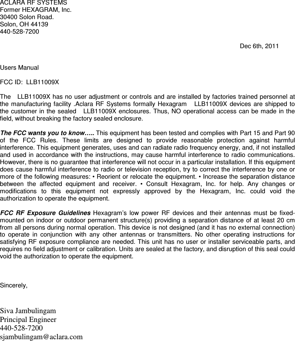 ACLARA RF SYSTEMS Former HEXAGRAM, Inc. 30400 Solon Road. Solon, OH 44139 440-528-7200                                                                                                                                           Dec 6th, 2011   Users Manual  FCC ID:  LLB11009X  The   LLB11009X has no user adjustment or controls and are installed by factories trained personnel at the manufacturing  facility .Aclara  RF  Systems  formally Hexagram      LLB11009X  devices  are  shipped  to the customer in the sealed    LLB11009X enclosures. Thus, NO operational access can be made  in the field, without breaking the factory sealed enclosure.  The FCC wants you to know….. This equipment has been tested and complies with Part 15 and Part 90 of  the  FCC  Rules.  These  limits  are  designed  to  provide  reasonable  protection  against  harmful interference. This equipment generates, uses and can radiate radio frequency energy, and, if not installed and used in accordance with the instructions, may cause harmful interference to radio communications. However, there is no guarantee that interference will not occur in a particular installation. If this equipment does cause harmful interference to radio or television reception, try to correct the interference by one or more of the following measures: • Reorient or relocate the equipment. • Increase the separation distance between  the  affected  equipment  and  receiver.  •  Consult  Hexagram,  Inc.  for  help.  Any  changes  or modifications  to  this  equipment  not  expressly  approved  by  the  Hexagram,  Inc.  could  void  the authorization to operate the equipment.   FCC  RF  Exposure  Guidelines  Hexagram’s  low  power  RF  devices  and  their  antennas  must  be  fixed-mounted on indoor or outdoor permanent structure(s) providing a separation distance of at  least 20 cm from all persons during normal operation. This device is not designed (and it has no external connection) to  operate  in  conjunction  with  any  other  antennas  or  transmitters.  No  other  operating  instructions  for satisfying RF exposure compliance are needed. This unit has no user or installer serviceable parts, and requires no field adjustment or calibration. Units are sealed at the factory, and disruption of this seal could void the authorization to operate the equipment.    Sincerely,   Siva Jambulingam Principal Engineer 440-528-7200  sjambulingam@aclara.com  